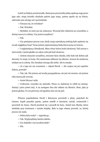 Leżeli na białym prześcieradle, Katarzyna przerzuciła jedną opaloną nogę przez
jego udo, stopą leciutko dotykała palców jego stopy, potem oparła się na łokciu,
oderwała usta od jego ust i powiedziała:
— Cieszysz się, że wróciłam?
— Tak. Wróciłaś.
— Myślałeś, że mnie już nie zobaczysz. Wczoraj było właściwie po wszystkim, a
dzisiaj znowu to robimy. Czy jesteś szczęśliwy?
— Tak.
— Czy pamiętasz jeszcze czas, kiedy moją największą ambicją było opalenie się
na jak najgłębszy brąz? Teraz jestem najciemniejszą białą dziewczyną na świecie.
— I najjaśniejszą z blondynek. Masz włosy koloru kości słoniowej. Tak zawsze o
nich myślę. I jesteś gładka na całym ciele jak kość słoniowa.
— Jestem strasznie szczęśliwa, strasznie bym chciała, żeby było tak dobrze jak
dawniej. Co moje, to twoje. Nie zamierzam oddawać cię nikomu. Jeszcze do niedawna
miałam na to ochotę. Nie chciałam niczego dla siebie. Ale to minęło.
— Ja z tego nic nie rozumiem — odparł David. — Ale czujesz się już zupełnie
dobrze, prawda?
— Tak, tak. Nie jestem ani trochę przygnębiona, nie jest mi smutno, nie jestem
taka marna jak wczoraj.
— Jesteś śliczna i miła.
— Cudownie, wszystko się zmieniło. Wiesz co, będziemy to robili na zmianę.
Dzisiaj i jutro jesteś mój. A na następne dwa dni oddam cię Maricie. Boże, jaka ja
jestem głodna. Po raz pierwszy od tygodnia chce mi się jeść.
Późnym popołudniem David i Katarzyna powrócili z plaży, pojechali do
Cannes, kupili paryskie gazety, potem usiedli w kawiarni, czytali, rozmawiali i
powrócili do domu. David przebrał się i poszedł do baru. Zastał tam Maritę, która
siedziała przy kontuarze i czytała książkę. Była to jego własna powieść, ta, której
jeszcze nie znała.
— Dobra była woda? — zapytała go.
— Tak. Wypłynęliśmy bardzo daleko.
— Czy skakałeś z tej wysokiej skały?
— Nie.
 