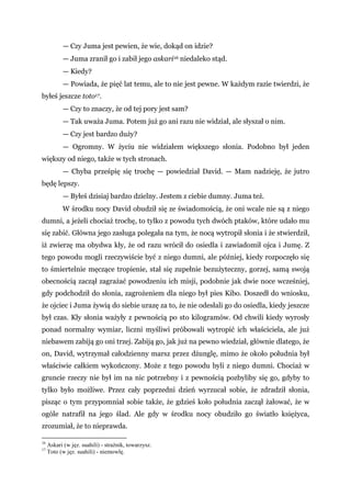 — Czy Juma jest pewien, że wie, dokąd on idzie?
— Juma zranił go i zabił jego askari16 niedaleko stąd.
— Kiedy?
— Powiada, że pięć lat temu, ale to nie jest pewne. W każdym razie twierdzi, że
byłeś jeszcze toto17.
— Czy to znaczy, że od tej pory jest sam?
— Tak uważa Juma. Potem już go ani razu nie widział, ale słyszał o nim.
— Czy jest bardzo duży?
— Ogromny. W życiu nie widziałem większego słonia. Podobno był jeden
większy od niego, także w tych stronach.
— Chyba prześpię się trochę — powiedział David. — Mam nadzieję, że jutro
będę lepszy.
— Byłeś dzisiaj bardzo dzielny. Jestem z ciebie dumny. Juma też.
W środku nocy David obudził się ze świadomością, że oni wcale nie są z niego
dumni, a jeżeli chociaż trochę, to tylko z powodu tych dwóch ptaków, które udało mu
się zabić. Główna jego zasługa polegała na tym, że nocą wytropił słonia i że stwierdził,
iż zwierzę ma obydwa kły, że od razu wrócił do osiedla i zawiadomił ojca i Jumę. Z
tego powodu mogli rzeczywiście być z niego dumni, ale później, kiedy rozpoczęło się
to śmiertelnie męczące tropienie, stał się zupełnie bezużyteczny, gorzej, samą swoją
obecnością zaczął zagrażać powodzeniu ich misji, podobnie jak dwie noce wcześniej,
gdy podchodził do słonia, zagrożeniem dla niego był pies Kibo. Doszedł do wniosku,
że ojciec i Juma żywią do siebie urazę za to, że nie odesłali go do osiedla, kiedy jeszcze
był czas. Kły słonia ważyły z pewnością po sto kilogramów. Od chwili kiedy wyrosły
ponad normalny wymiar, liczni myśliwi próbowali wytropić ich właściciela, ale już
niebawem zabiją go oni trzej. Zabiją go, jak już na pewno wiedział, głównie dlatego, że
on, David, wytrzymał całodzienny marsz przez dżunglę, mimo że około południa był
właściwie całkiem wykończony. Może z tego powodu byli z niego dumni. Chociaż w
gruncie rzeczy nie był im na nic potrzebny i z pewnością pozbyliby się go, gdyby to
tylko było możliwe. Przez cały poprzedni dzień wyrzucał sobie, że zdradził słonia,
pisząc o tym przypomniał sobie także, że gdzieś koło południa zaczął żałować, że w
ogóle natrafił na jego ślad. Ale gdy w środku nocy obudziło go światło księżyca,
zrozumiał, że to nieprawda.
16
Askari (w jęz. suahili) - strażnik, towarzysz.
17
Toto (w jęz. suahili) - niemowlę.
 