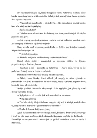 Był po prysznicu i golił się, kiedy do sypialni weszła Katarzyna. Miała na sobie
bluzkę zakupioną jeszcze w Grau du Roi i obcięte tuż poniżej kolan lniane spodnie.
Była zgrzana i spocona.
— Wspaniale się pedałowało — oświadczyła. — Nic pamiętałam już, jak bardzo
bolą uda, kiedy się jedzie pod górę.
— Daleko zajechałaś?
— Zrobiłam sześć kilometrów. To drobiazg, tyle że zapomniałam już, jak ciężko
jedzie się pod górę.
— Jest za gorąco na jazdę rowerem, chyba że robi się to bardzo wcześnie rano.
Ale cieszę się, że zabrałaś się znowu do jazdy.
Kiedy wyszła spod prysznica, powiedziała: — Spójrz, jacy jesteśmy opaleni.
Napracowaliśmy się na to.
— Ty jesteś ciemniejsza.
— Niewiele. Też jesteś bardzo ciemny. Popatrzmy w lustro.
Stanęli obok siebie i przyglądali się swojemu odbiciu w długim,
przymocowanym do drzwi, lustrze.
— Podobam ci się — ucieszyła się Katarzyna. — Jak to miło. Ty też mi się
podobasz. Dotknij mnie tu i zobacz, co będzie.
Stała równo wyprostowana, dotknął palcami jej piersi.
— Włożę ciasną bluzkę, żebyś widział, jak reaguję na różne sytuacje —
powiedziała. — Czy to nie zabawne, że nasze włosy, kiedy są mokre, zupełnie tracą
kolor. Są blade jak wodorosty.
Wzięła grzebień i zaczesała włosy w tył, tak że wyglądała, jak gdyby się przed
chwilą wyłoniła z morza.
— Będę się teraz tak czesała. Jak w Grau du Roi i tu na wiosnę.
— Wolę cię z grzywką.
— Znudziła mi się. Ale jeżeli chcesz, mogę do niej wrócić. Co byś powiedział na
to, żeby pojechać do miasta i zjeść śniadanie w kawiarni?
— Zgoda. Jedziemy. Też jestem głodny.
Zjedli pyszne śniadanie złożone z café au lait, bułeczek, dżemu truskawkowego
i oeufs au plat avec jambon, a kiedy skończyli. Katarzyna zwróciła się do Davida: —
Poszedłbyś ze mną do Jeana? Jestem jak co tydzień umówiona z nim na mycie i
strzyżenie.
 