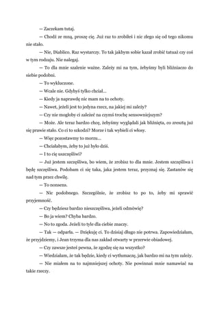 — Zaczekam tutaj.
— Chodź ze mną, proszę cię. Już raz to zrobiłeś i nic złego się od tego nikomu
nie stało.
— Nie, Diablico. Raz wystarczy. To tak jakbym sobie kazał zrobić tatuaż czy coś
w tym rodzaju. Nie nalegaj.
— To dla mnie szalenie ważne. Zależy mi na tym, żebyśmy byli bliźniaczo do
siebie podobni.
— To wykluczone.
— Wcale nie. Gdybyś tylko chciał...
— Kiedy ja naprawdę nic mam na to ochoty.
— Nawet, jeżeli jest to jedyna rzecz, na jakiej mi zależy?
— Czy nie mogłoby ci zależeć na czymś trochę sensowniejszym?
— Może. Ale teraz bardzo chcę, żebyśmy wyglądali jak bliźnięta, co zresztą już
się prawie stało. Co ci to szkodzi? Morze i tak wybieli ci włosy.
— Więc pozostawmy to morzu...
— Chciałabym, żeby to już było dziś.
— I to cię uszczęśliwi?
— Już jestem szczęśliwa, bo wiem, że zrobisz to dla mnie. Jestem szczęśliwa i
będę szczęśliwa. Podobam ci się taka, jaka jestem teraz, przyznaj się. Zastanów się
nad tym przez chwilę.
— To nonsens.
— Nic podobnego. Szczególnie, że zrobisz to po to, żeby mi sprawić
przyjemność.
— Czy będziesz bardzo nieszczęśliwa, jeżeli odmówię?
— Bo ja wiem? Chyba bardzo.
— No to zgoda. Jeżeli to tyle dla ciebie znaczy.
— Tak — odparła. — Dziękuję ci. To dzisiaj długo nie potrwa. Zapowiedziałam,
że przyjdziemy, i Jean trzyma dla nas zakład otwarty w przerwie obiadowej.
— Czy zawsze jesteś pewna, że zgodzę się na wszystko?
— Wiedziałam, że tak będzie, kiedy ci wytłumaczę, jak bardzo mi na tym zależy.
— Nie miałem na to najmniejszej ochoty. Nie powinnaś mnie namawiać na
takie rzeczy.
 