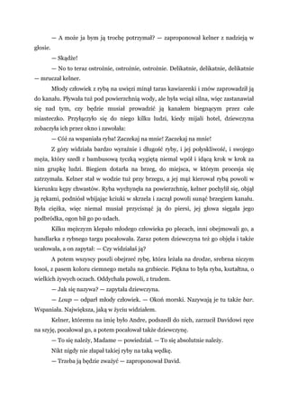 — A może ja bym ją trochę potrzymał? — zaproponował kelner z nadzieją w
głosie.
— Skądże!
— No to teraz ostrożnie, ostrożnie, ostrożnie. Delikatnie, delikatnie, delikatnie
— mruczał kelner.
Młody człowiek z rybą na uwięzi minął taras kawiarenki i znów zaprowadził ją
do kanału. Pływała tuż pod powierzchnią wody, ale była wciąż silna, więc zastanawiał
się nad tym, czy będzie musiał prowadzić ją kanałem biegnącym przez całe
miasteczko. Przyłączyło się do niego kilku ludzi, kiedy mijali hotel, dziewczyna
zobaczyła ich przez okno i zawołała:
— Cóż za wspaniała ryba! Zaczekaj na mnie! Zaczekaj na mnie!
Z góry widziała bardzo wyraźnie i długość ryby, i jej połyskliwość, i swojego
męża, który szedł z bambusową tyczką wygiętą niemal wpół i idącą krok w krok za
nim grupkę ludzi. Biegiem dotarła na brzeg, do miejsca, w którym procesja się
zatrzymała. Kelner stał w wodzie tuż przy brzegu, a jej mąż kierował rybą powoli w
kierunku kępy chwastów. Ryba wychynęła na powierzchnię, kelner pochylił się, objął
ją rękami, podniósł wbijając kciuki w skrzela i zaczął powoli sunąć brzegiem kanału.
Była ciężka, więc niemal musiał przycisnąć ją do piersi, jej głowa sięgała jego
podbródka, ogon bił go po udach.
Kilku mężczyzn klepało młodego człowieka po plecach, inni obejmowali go, a
handlarka z rybnego targu pocałowała. Zaraz potem dziewczyna też go objęła i także
ucałowała, a on zapytał: — Czy widziałaś ją?
A potem wszyscy poszli obejrzeć rybę, która leżała na drodze, srebrna niczym
łosoś, z pasem koloru ciemnego metalu na grzbiecie. Piękna to była ryba, kształtna, o
wielkich żywych oczach. Oddychała powoli, z trudem.
— Jak się nazywa? — zapytała dziewczyna.
— Loup — odparł młody człowiek. — Okoń morski. Nazywają je tu także bar.
Wspaniała. Największa, jaką w życiu widziałem.
Kelner, któremu na imię było Andre, podszedł do nich, zarzucił Davidowi ręce
na szyję, pocałował go, a potem pocałował także dziewczynę.
— To się należy, Madame — powiedział. — To się absolutnie należy.
Nikt nigdy nie złapał takiej ryby na taką wędkę.
— Trzeba ją będzie zważyć — zaproponował David.
 