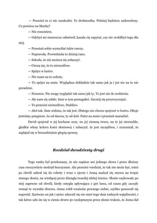 — Przecież to ci nie zaszkodzi. To drobnostka. Później będziesz zadowolony.
Co powiesz na Maritę?
— Nie rozumiem.
— Gdybyś mi stanowczo odmówił, kazała cię zapytać, czy nie zrobiłbyś tego dla
niej.
— Przestań sobie wymyślać takie rzeczy.
— Naprawdę. Powiedziała to dzisiaj rano.
— Szkoda, że nie możesz się zobaczyć.
— Cieszę się, że to niemożliwe.
— Spójrz w lustro.
— Nie mam na to ochoty.
— To spójrz na mnie. Wyglądasz dokładnie tak samo jak ja i już nic na to nie
poradzisz.
— Nonsens. Nie mogę wyglądać tak samo jak ty, To jest nie do zrobienia.
— Ale nam się udało. Sam w tym pomagałeś. Zacznij się przyzwyczajać.
— To przecież niemożliwe, Diablico.
— Ależ tak. Sam widzisz, że tak jest. Dlatego nie chcesz spojrzeć w lustro. Oboje
jesteśmy potępieni. Ja od dawna, ty od dziś. Patrz na mnie i przestań marudzić.
David spojrzał w jej kochane oczy, na jej ciemną twarz, na te jej niezwykłe,
gładkie włosy koloru kości słoniowej i zobaczył, że jest szczęśliwa, i zrozumiał, że
zaplątał się w beznadziejnie głupią sprawę.
Rozdział dwudziesty drugi
Tego ranka był przekonany, że nie napisze ani jednego słowa i przez dłuższy
czas rzeczywiście siedział bezczynnie. Ale przecież wiedział, że tak nie może być, toteż
po chwili zabrał się do roboty i wraz z ojcem i Jumą znalazł się znowu na tropie
starego słonia, na wiodącej przez dżunglę twardej ubitej ścieżce. Słonie wędrowały po
niej zapewne od chwili, kiedy ostygła spływająca z gór lawa, od czasu gdy zaczęły
rosnąć te wysokie drzewa. Juma robił wrażenie pewnego siebie, szybko posuwali się
naprzód. Zarówno on jak i ojciec zdawali się nie mieć tego dnia żadnych wątpliwości, i
tak łatwo szło im się w cieniu drzew po wydeptanym przez słonie trakcie, że Juma dał
 