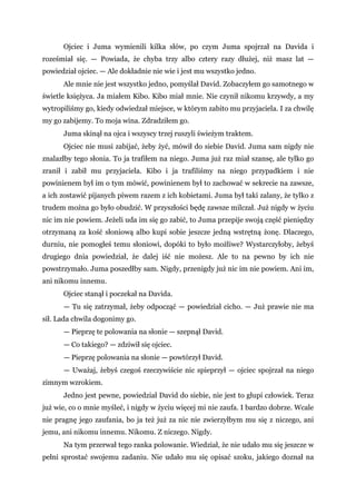 Ojciec i Juma wymienili kilka słów, po czym Juma spojrzał na Davida i
roześmiał się. — Powiada, że chyba trzy albo cztery razy dłużej, niż masz lat —
powiedział ojciec. — Ale dokładnie nie wie i jest mu wszystko jedno.
Ale mnie nie jest wszystko jedno, pomyślał David. Zobaczyłem go samotnego w
świetle księżyca. Ja miałem Kibo. Kibo miał mnie. Nie czynił nikomu krzywdy, a my
wytropiliśmy go, kiedy odwiedzał miejsce, w którym zabito mu przyjaciela. I za chwilę
my go zabijemy. To moja wina. Zdradziłem go.
Juma skinął na ojca i wszyscy trzej ruszyli świeżym traktem.
Ojciec nie musi zabijać, żeby żyć, mówił do siebie David. Juma sam nigdy nie
znalazłby tego słonia. To ja trafiłem na niego. Juma już raz miał szansę, ale tylko go
zranił i zabił mu przyjaciela. Kibo i ja trafiliśmy na niego przypadkiem i nie
powinienem był im o tym mówić, powinienem był to zachować w sekrecie na zawsze,
a ich zostawić pijanych piwem razem z ich kobietami. Juma był taki zalany, że tylko z
trudem można go było obudzić. W przyszłości będę zawsze milczał. Już nigdy w życiu
nic im nie powiem. Jeżeli uda im się go zabić, to Juma przepije swoją część pieniędzy
otrzymaną za kość słoniową albo kupi sobie jeszcze jedną wstrętną żonę. Dlaczego,
durniu, nie pomogłeś temu słoniowi, dopóki to było możliwe? Wystarczyłoby, żebyś
drugiego dnia powiedział, że dalej iść nie możesz. Ale to na pewno by ich nie
powstrzymało. Juma poszedłby sam. Nigdy, przenigdy już nic im nie powiem. Ani im,
ani nikomu innemu.
Ojciec stanął i poczekał na Davida.
— Tu się zatrzymał, żeby odpocząć — powiedział cicho. — Już prawie nie ma
sił. Lada chwila dogonimy go.
— Pieprzę te polowania na słonie — szepnął David.
— Co takiego? — zdziwił się ojciec.
— Pieprzę polowania na słonie — powtórzył David.
— Uważaj, żebyś czegoś rzeczywiście nic spieprzył — ojciec spojrzał na niego
zimnym wzrokiem.
Jedno jest pewne, powiedział David do siebie, nie jest to głupi człowiek. Teraz
już wie, co o mnie myśleć, i nigdy w życiu więcej mi nie zaufa. I bardzo dobrze. Wcale
nie pragnę jego zaufania, bo ja też już za nic nie zwierzyłbym mu się z niczego, ani
jemu, ani nikomu innemu. Nikomu. Z niczego. Nigdy.
Na tym przerwał tego ranka polowanie. Wiedział, że nie udało mu się jeszcze w
pełni sprostać swojemu zadaniu. Nie udało mu się opisać szoku, jakiego doznał na
 