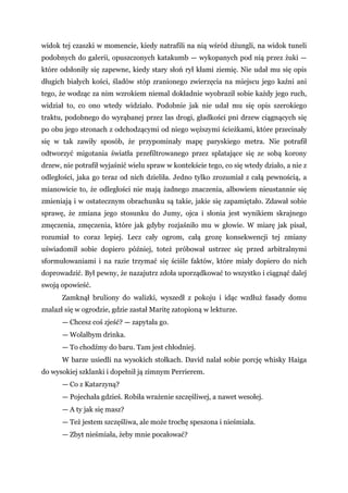 widok tej czaszki w momencie, kiedy natrafili na nią wśród dżungli, na widok tuneli
podobnych do galerii, opuszczonych katakumb — wykopanych pod nią przez żuki —
które odsłoniły się zapewne, kiedy stary słoń rył kłami ziemię. Nie udał mu się opis
długich białych kości, śladów stóp zranionego zwierzęcia na miejscu jego kaźni ani
tego, że wodząc za nim wzrokiem niemal dokładnie wyobraził sobie każdy jego ruch,
widział to, co ono wtedy widziało. Podobnie jak nie udał mu się opis szerokiego
traktu, podobnego do wyrąbanej przez las drogi, gładkości pni drzew ciągnących się
po obu jego stronach z odchodzącymi od niego węższymi ścieżkami, które przecinały
się w tak zawiły sposób, że przypominały mapę paryskiego metra. Nie potrafił
odtworzyć migotania światła przefiltrowanego przez splatające się ze sobą korony
drzew, nie potrafił wyjaśnić wielu spraw w kontekście tego, co się wtedy działo, a nie z
odległości, jaka go teraz od nich dzieliła. Jedno tylko zrozumiał z całą pewnością, a
mianowicie to, że odległości nie mają żadnego znaczenia, albowiem nieustannie się
zmieniają i w ostatecznym obrachunku są takie, jakie się zapamiętało. Zdawał sobie
sprawę, że zmiana jego stosunku do Jumy, ojca i słonia jest wynikiem skrajnego
zmęczenia, zmęczenia, które jak gdyby rozjaśniło mu w głowie. W miarę jak pisał,
rozumiał to coraz lepiej. Lecz cały ogrom, całą grozę konsekwencji tej zmiany
uświadomił sobie dopiero później, toteż próbował ustrzec się przed arbitralnymi
sformułowaniami i na razie trzymać się ściśle faktów, które miały dopiero do nich
doprowadzić. Był pewny, że nazajutrz zdoła uporządkować to wszystko i ciągnąć dalej
swoją opowieść.
Zamknął bruliony do walizki, wyszedł z pokoju i idąc wzdłuż fasady domu
znalazł się w ogrodzie, gdzie zastał Maritę zatopioną w lekturze.
— Chcesz coś zjeść? — zapytała go.
— Wolałbym drinka.
— To chodźmy do baru. Tam jest chłodniej.
W barze usiedli na wysokich stołkach. David nalał sobie porcję whisky Haiga
do wysokiej szklanki i dopełnił ją zimnym Perrierem.
— Co z Katarzyną?
— Pojechała gdzieś. Robiła wrażenie szczęśliwej, a nawet wesołej.
— A ty jak się masz?
— Też jestem szczęśliwa, ale może trochę speszona i nieśmiała.
— Zbyt nieśmiała, żeby mnie pocałować?
 
