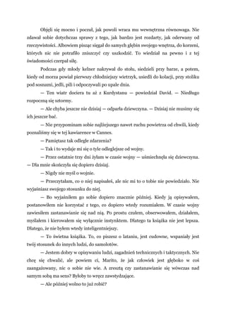 Objęli się mocno i poczuł, jak powoli wraca mu wewnętrzna równowaga. Nie
zdawał sobie dotychczas sprawy z tego, jak bardzo jest rozdarty, jak oderwany od
rzeczywistości. Albowiem pisząc sięgał do samych głębin swojego wnętrza, do korzeni,
których nic nie potrafiło zniszczyć czy uszkodzić. To wiedział na pewno i z tej
świadomości czerpał siłę.
Podczas gdy młody kelner nakrywał do stołu, siedzieli przy barze, a potem,
kiedy od morza powiał pierwszy chłodniejszy wietrzyk, usiedli do kolacji, przy stoliku
pod sosnami, jedli, pili i odpoczywali po upale dnia.
— Ten wiatr dociera tu aż z Kurdystanu — powiedział David. — Niedługo
rozpoczną się sztormy.
— Ale chyba jeszcze nie dzisiaj — odparła dziewczyna. — Dzisiaj nie musimy się
ich jeszcze bać.
— Nie przypominam sobie najlżejszego nawet ruchu powietrza od chwili, kiedy
poznaliśmy się w tej kawiarence w Cannes.
— Pamiętasz tak odległe zdarzenia?
— Tak i to wydaje mi się o tyle odleglejsze od wojny.
— Przez ostatnie trzy dni żyłam w czasie wojny — uśmiechnęła się dziewczyna.
— Dla mnie skończyła się dopiero dzisiaj.
— Nigdy nie myśl o wojnie.
— Przeczytałam, co o niej napisałeś, ale nic mi to o tobie nie powiedziało. Nie
wyjaśniasz swojego stosunku do niej.
— Bo wyjaśniłem go sobie dopiero znacznie później. Kiedy ją opisywałem,
postanowiłem nie korzystać z tego, co dopiero wtedy rozumiałem. W czasie wojny
zawiesiłem zastanawianie się nad nią. Po prostu czułem, obserwowałem, działałem,
myślałem i kierowałem się wyłącznie instynktem. Dlatego ta książka nie jest lepsza.
Dlatego, że nie byłem wtedy inteligentniejszy.
— To świetna książka. To, co piszesz o lataniu, jest cudowne, wspaniały jest
twój stosunek do innych ludzi, do samolotów.
— Jestem dobry w opisywaniu ludzi, zagadnień technicznych i taktycznych. Nie
chcę się chwalić, ale powiem ci, Marito, że jak człowiek jest głęboko w coś
zaangażowany, nic o sobie nie wie. A zresztą czy zastanawianie się wówczas nad
samym sobą ma sens? Byłoby to wręcz zawstydzające.
— Ale później wolno to już robić?
 