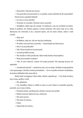 — Oczywiście. Chociaż nie zawsze.
— Czy pozwolisz mi przeczytać to, co pisałeś, zanim zabrałeś się do opowiadań?
David znowu napełnił szklanki.
— Co ona ci o tym mówiła?
— Twierdzi, że wszystko. Świetnie mówi, prawda?
— Wolałbym, żebyś tego nie czytała. To żadnemu z nas nie wyszłoby na dobre.
Kiedy to pisałem, nie miałem pojęcia o twoim istnieniu. Nie mam rady na to, żeby
Katarzyna nie zwierzała ci się z naszych spraw, ale nie mam ochoty, żebyś o nich
czytała.
— Więc nie?
— Wolałbym, żeby nie. Ale nie chcę być arbitralny.
— W takim razie powiem ci prawdę — uśmiechnęła się dziewczyna.
— Ona ci to już pokazała?
— Tak. Wręcz kazała mi to przeczytać.
— A niech ją diabli wezmą.
— Nie chciała ci robić przykrości. Była wtedy bardzo nieszczęśliwa.
— Więc przeczytałaś wszystko?
— Tak. To jest cudowne. Lepsze od twojej powieści. Nic lepszego jeszcze nie
napisałeś.
— A madrycki epizod? — spojrzał na nią, ona na niego. Zwilżyła wargi językiem
i nie spuszczając z Davida wzroku powiedziała: — Ja to wszystko świetnie wiedziałam,
bo jestem dokładnie taka sama jak ty.
Kiedy leżeli wyciągnięci obok siebie, Marita zapytała go: — Czy kiedy kochasz
się ze mną, myślisz o niej?
— Nie, głuptasie.
— Czy chciałbyś, żebym ci robiła to samo co ona? Znam te wszystkie sposoby,
powiedz, na co masz ochotę.
— Przestań mówić, spróbuj przez chwilę o niczym nie myśleć.
— Robię to jeszcze lepiej niż ona, zobaczysz.
— Nie mów już nic,
— Nie myśl, że musisz…
— Cicho.
— Naprawdę nie musisz...
 