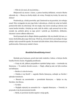 — Nikt nic nie musi, ale my jesteśmy...
Obejmowali się mocno i ciasno, a potem bardziej delikatnie, wreszcie Marita
odezwała się: — Muszę na chwilę odejść, ale wrócę. Prześpij się trochę. Za mnie też,
dobrze?
Pocałowała go, a kiedy powróciła, spał. Zamierzał na nią poczekać, ale czekając
usnął. Więc wyciągnęła się przy jego boku i całowała go, a kiedy się wciąż nie budził,
postanowiła także się zdrzemnąć. Ale nie mogła, więc znowu zaczęła go całować, tym
razem bardzo leciutko, i dotykać go czule, tulić do siebie, a gdy poruszył się we śnie,
zsunęła się, położyła głowę na jego piersi i pieściła go dociekliwie, delikatnie,
intymnie i nawet całkiem odkrywczo.
David przespał całe to długie chłodne popołudnie. Gdy się obudził, był sam, a z
tarasu dochodziły głosy jego dziewcząt. Ubrał się, otworzył drzwi prowadzące do jego
pokoju i tędy wyszedł do ogrodu. Na tarasie był tylko kelner, który zbierał naczynia po
podwieczorku. Dziewczyny znalazł w barze.
Rozdział dwudziesty trzeci
Siedziały przy kontuarze, przed nimi stało wiaderko z lodem, w którym tkwiła
butelka Perrier-Joueta. Wyglądały prześlicznie.
— Czuję się tak, jakbym przypadkowo spotkała byłego męża — roześmiała się
Katarzyna. — To szalenie dorosłe uczucie. — Nigdy, odkąd ją znał, nie była weselsza
ani ładniejsza.
— Bardzo ci z nim do twarzy.
— Podoba ci się David? — zapytała Marita Katarzynę, zerknęła na Davida i
spłonęła rumieńcem.
— Słusznie się zarumieniłaś — powiedziała Katarzyna. — Spójrz na nią.
Davidzie. Jest śliczna.
— Ty także.
— Wygląda najwyżej na szesnaście lat — ciągnęła Katarzyna. — Twierdzi, że
przyznała ci się do przeczytania kroniki.
— Myślę, że powinnaś się była zapytać o moją zgodę.
 