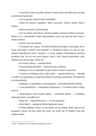 — A nie chcesz, żeby się szybko ukazał w druku? Bo ja tak. Ktoś musi się zająć
przyziemnymi sprawami.
— Co to za graficy, których sobie wymyśliłaś?
— Różni do różnych rozdziałów. Marie Laurencin, Pascen, Derain, Dufy i
Picasso.
— Chyba nie Derain, na litość boską.
— Czy nie widzisz, jaki śliczny obrazek mogłaby namalować Marie Laurencin.
Marita i ja w samochodzie, kiedy zatrzymaliśmy się po raz pierwszy koło Loup w
drodze do Nicei.
— Jeszcze o tym nie pisałem.
— To pośpiesz się i napisz. To byłoby bardziej interesujące i pouczające niż te
twoje opowiastki o jakichś tam kraalach18 w Środkowej Afryce, czy jak im tam,
pełnych obrzydliwych much i strupów, i o twoim zapitym, śmierdzącym kwaśnym
piwskiem ojcu. On nie ma nawet pojęcia, które z tych różnych potworków, jakie
spłodził, są na pewno jego, a które nie.
— No i koniec zabawy — mruknął David.
— Coś powiedział, Davidzie? — zainteresowała się Marita.
— Dziękuję ci za to, że zgodziłaś się zjeść obiad w moim towarzystwie.
— A czemu nie dziękujesz jej za całą resztę? — zapytała Katarzyna. — Musiała
ci zrobić coś wspaniałego, że spałeś jak kamień do późnego popołudnia. Przynajmniej
za to jej podziękuj.
— Dziękuję ci, że pojechałaś ze mną popływać — powiedział David do Marity.
— A więc pływaliście? — roześmiała się Katarzyna. — To bardzo dobrze. Cieszy
mnie to.
— Wypłynęliśmy nawet bardzo daleko — stwierdziła Marita. — I zjedliśmy
doskonały obiad. A ty jadłaś coś?
— Chyba tak — odparła Katarzyna. — Już nie pamiętam.
— Gdzie byłaś? — zapytała ją Marita łagodnym tonem.
— W Saint Raphael. Wiem, że tam byłam, ale czy jadłam obiad, tego już nie
pamiętam. Zawsze tak jest, kiedy jem sama. Ale chyba tak. W każdym razie taki
miałam zamiar.
18
Kraal - afrykańska wieś lub zagroda dla bydła (przyp. tłum.).
 