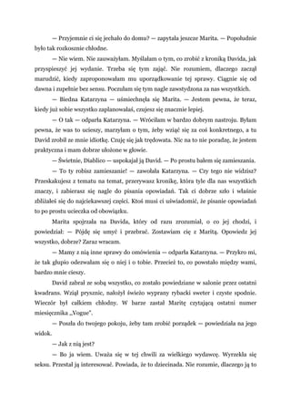 — Przyjemnie ci się jechało do domu? — zapytała jeszcze Marita. — Popołudnie
było tak rozkosznie chłodne.
— Nie wiem. Nie zauważyłam. Myślałam o tym, co zrobić z kroniką Davida, jak
przyspieszyć jej wydanie. Trzeba się tym zająć. Nie rozumiem, dlaczego zaczął
marudzić, kiedy zaproponowałam mu uporządkowanie tej sprawy. Ciągnie się od
dawna i zupełnie bez sensu. Poczułam się tym nagle zawstydzona za nas wszystkich.
— Biedna Katarzyna — uśmiechnęła się Marita. — Jestem pewna, że teraz,
kiedy już sobie wszystko zaplanowałaś, czujesz się znacznie lepiej.
— O tak — odparła Katarzyna. — Wróciłam w bardzo dobrym nastroju. Byłam
pewna, że was to ucieszy, marzyłam o tym, żeby wziąć się za coś konkretnego, a tu
David zrobił ze mnie idiotkę. Czuję się jak trędowata. Nic na to nie poradzę, że jestem
praktyczna i mam dobrze ułożone w głowie.
— Świetnie, Diablico — uspokajał ją David. — Po prostu bałem się zamieszania.
— To ty robisz zamieszanie! — zawołała Katarzyna. — Czy tego nie widzisz?
Przeskakujesz z tematu na temat, przerywasz kronikę, która tyle dla nas wszystkich
znaczy, i zabierasz się nagle do pisania opowiadań. Tak ci dobrze szło i właśnie
zbliżałeś się do najciekawszej części. Ktoś musi ci uświadomić, że pisanie opowiadań
to po prostu ucieczka od obowiązku.
Marita spojrzała na Davida, który od razu zrozumiał, o co jej chodzi, i
powiedział: — Pójdę się umyć i przebrać. Zostawiam cię z Maritą. Opowiedz jej
wszystko, dobrze? Zaraz wracam.
— Mamy z nią inne sprawy do omówienia — odparła Katarzyna. — Przykro mi,
że tak głupio odezwałam się o niej i o tobie. Przecież to, co powstało między wami,
bardzo mnie cieszy.
David zabrał ze sobą wszystko, co zostało powiedziane w salonie przez ostatni
kwadrans. Wziął prysznic, nałożył świeżo wyprany rybacki sweter i czyste spodnie.
Wieczór był całkiem chłodny. W barze zastał Maritę czytającą ostatni numer
miesięcznika ,,Vogue".
— Poszła do twojego pokoju, żeby tam zrobić porządek — powiedziała na jego
widok.
— Jak z nią jest?
— Bo ja wiem. Uważa się w tej chwili za wielkiego wydawcę. Wyrzekła się
seksu. Przestał ją interesować. Powiada, że to dziecinada. Nie rozumie, dlaczego ją to
 