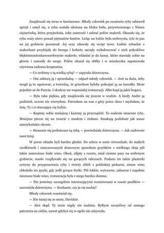 Znajdowali się teraz w kawiarence. Młody człowiek po zważeniu ryby odstawił
sprzęt i umył się, a ryba została ułożona na bloku lodu, przywiezionego z Nimes
ciężarówką, która przyjechała, żeby zamrozić i zabrać połów makreli. Okazało się, że
ryba waży nieco ponad piętnaście funtów. Leżąc na lodzie była srebrzysta, tyle że pas
na jej grzbiecie poszarzał. Jej oczy zdawały się wciąż żywe. Łodzie rybackie z
makrelami przybijały do brzegu i kobiety zaczęły wyładowywać z nich połyskliwe
błękitniezielonkawosrebrzyste makrele, wkładać je do koszy, które stawiały sobie na
głowie i zanosiły do szopy. Połów okazał się obfity i w miasteczku zapanowała
ożywiona radosna krzątanina.
— Co zrobimy z tą wielką rybą? — zapytała dziewczyna.
— Oni zabiorą ją i sprzedadzą — odparł młody człowiek. — Jest za duża, żeby
mogli ją tu ugotować, a twierdzą, że grzechem byłoby pokrajać ją na kawałki. Może
pojedzie aż do Paryża. I skończy we wspaniałej restauracji. Albo kupi ją jakiś bogacz.
— Była taka piękna, gdy znajdowała się jeszcze w wodzie. A kiedy Andre ją
podniósł, oczom nie wierzyłam. Patrzałam na was z góry przez okno i myślałam, że
śnię. Ty i ci otaczający cię ludzie.
— Kupimy sobie mniejszą i każemy ją przyrządzić. To szalenie smaczne ryby.
Mniejsze piecze się na ruszcie z masłem i ziołami. Smakują podobnie jak nasze
amerykańskie okonie.
— Strasznie się podniecasz tą rybą — powiedziała dziewczyna. — Jak cudownie
nam tutaj.
W porze obiadu byli bardzo głodni. Do selera w sosie rémoulade, do małych
rzodkiewek i marynowanych domowym sposobem grzybków z wielkiego słoja pili
także zamrożone białe wino. Okoń, zdjęty z rusztu, miał ciemne pasy na srebrnym
grzbiecie, masło rozpływało się na gorących talerzach. Podano im także plasterki
cytryny do przyprawienia ryby i świeży chleb z pobliskiej piekarni, zimne wino
chłodziło im języki, gdy jedli gorące frytki. Pili lekkie, wytrawne, zabawne i zupełnie
nieznane białe wino, restauracja była z niego bardzo dumna.
— Nie jesteśmy szczególnie interesującymi rozmówcami w czasie posiłków —
zauważyła dziewczyna. — Kochanie, czy ja cię nudzę?
Młody człowiek roześmiał się.
— Nie śmiej się ze mnie, Davidzie.
— Ależ skąd. Ty mnie nigdy nie nudzisz. Byłbym szczęśliwy od samego
patrzenia na ciebie, nawet gdybyś się w ogóle nie odzywała.
 