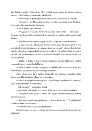 kiedykolwiek bawiło. Twierdzi, że gdyby kiedyś znowu naszła ją ochota, nawiąże
romans z jakąś kobietą. Dużo mówiła o kobietach.
— Matko święta, nigdy nie przypuszczałem, że ona pójdzie w tym kierunku.
— Nie myśl o tym. Niezależnie od tego, co sobie ubzdurała, ja cię kocham i
jutro rano zabierzesz się znów do pisania.
W barze zjawiła się Katarzyna.
— Wyglądacie wspaniale, kiedy tak siedzicie obok siebie! — krzyknęła. —
Jestem z was dumna. Zupełnie jak gdybym was sobie wymyśliła. Jaki on dzisiaj był,
Marito?
— Zjedliśmy pyszny lunch — odparła Marita. — Daj mu szansę, Katarzyno.
— O tak, wiem, on jest całkiem dobrym kochankiem. Zawsze nim był. Z tym
jest tak jak z jego koktajlami, z pływaniem, jazdą na nartach i najprawdopodobniej
również z lataniem. Podobno był wspaniałym lotnikiem. Tak ludzie mówią. Wszystko,
co robi, robi bardzo dobrze. Latanie to coś w rodzaju akrobacji i równie nudne. Ale
nie o to pytałam.
— Bardzo to ładnie z twojej strony, Katarzyno, że pozwoliłaś nam spędzić
razem cały dzień — powiedziała Marita.
— Możecie spędzić ze sobą resztę życia — oświadczyła Katarzyna. — Jeżeli was
to nie znudzi. Nie jesteście mi już do niczego potrzebni.
David obserwował ją w lustrze. Wyglądała na spokojną, normalną, ładną
dziewczynę. Marita zaś patrzała na nią ze smutkiem.
— Jednakże lubię się wam przyglądać i słuchać tego, co mówi David, to znaczy,
jeżeli on jeszcze kiedyś otworzy dziób.
— Jak się masz? — odezwał się David.
— No widzisz. Jak chcesz, to potrafisz. Dziękuję ci, mam się bardzo dobrze.
— Masz jakieś nowe plany? — David czuł się jak człowiek wzywający pomocy
na pełnym morzu.
— Już wam wszystko powiedziałam — odparła Katarzyna — W najbliższych
tygodniach będę bardzo zajęta.
— Co to za bzdury o jakiejś innej kobiecie?
Marita kopnęła go, a on przycisnął jej stopę swoją na znak, że zrozumiał, o co
jej chodzi.
 