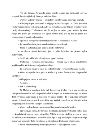 — To nie bzdury. Po prostu mam ochotę jeszcze raz sprawdzić, czy nie
przepuściłam jakiejś okazji. Bo to przecież możliwe.
— Wszyscy jesteśmy omylni — oświadczył David i Marita znowu go kopnęła.
— Chcę się o tym przekonać — ciągnęła dalej Katarzyna. — Teraz już wiem
wystarczająco dużo o tych sprawach, żeby się zorientować. Nie bój się, że zabiorę ci tej
twojej ciemnowłosej. Przekonałam się, że nie jest w moim typie. Możesz ją sobie
wziąć. Dla ciebie jest doskonała i w ogóle bardzo miła, tyle że nie dla mnie. Nie
pociąga mnie typ małego łobuziaka.
— Być może rzeczywiście jestem łobuziakiem — oświadczyła Marita.
— To nawet bardzo wytworna definicja tego, czym jesteś.
— Mimo to jestem bardziej kobieca niż ty, Katarzyno.
— No dobra, pokaż Davidowi, jaki z ciebie łobuziak. Na pewno będzie
zadowolony.
— David wie dokładnie, jakim jestem typem kobiety.
— Cudownie — ucieszyła się Katarzyna. — Cieszę się, że oboje odnaleźliście
języki w gębie. Wolę konwersację od monologu.
— Ty w gruncie rzeczy w ogóle nie jesteś kobietą — oświadczyła nagle Marita.
— Wiem — odparła Katarzyna. — Wiele razy mu to tłumaczyłam. Nieprawdaż,
Davidzie?
David spojrzał na nią w milczeniu.
— No mów.
— Tak — odezwał się.
— W Madrycie szalałam, żeby być dziewczyną, i tylko tyle z tego wyszło, że
rzeczywiście dostałam bzika — powiedziała Katarzyna. — A teraz mam tego po prostu
dość. Ty jesteś dziewczyną i chłopcem w jednej osobie i to w zupełnie normalny
sposób. A ja ani jednym, ani drugim. Cały mój wysiłek poszedł na to, żebyście byli ze
sobą szczęśliwi. Wszystko inne jest kłamstwem.
— Wiem i usiłowałam to wytłumaczyć Davidowi — odparła Marita.
— I ja wiem, że wiesz. Ale to wcale nie znaczy, że masz być lojalna wobec mnie
czy kogokolwiek innego. Nawet nie próbuj. Nikt by tego nie robił i ty w gruncie rzeczy
też za bardzo się nie starasz. Zwalniam cię z tego. Chcę, żebyś była szczęśliwa i żebyś
mu dawała szczęście. Ty to potrafisz, a ja niestety nie. Doskonale o tym wiem.
— Jesteś najwspanialszą dziewczyną świata! — wykrzyknęła Marita.
 