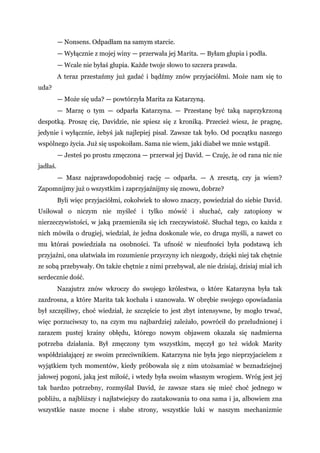 — Nonsens. Odpadłam na samym starcie.
— Wyłącznie z mojej winy — przerwała jej Marita. — Byłam głupia i podła.
— Wcale nie byłaś głupia. Każde twoje słowo to szczera prawda.
A teraz przestańmy już gadać i bądźmy znów przyjaciółmi. Może nam się to
uda?
— Może się uda? — powtórzyła Marita za Katarzyną.
— Marzę o tym — odparła Katarzyna. — Przestanę być taką naprzykrzoną
despotką. Proszę cię, Davidzie, nie spiesz się z kroniką. Przecież wiesz, że pragnę,
jedynie i wyłącznie, żebyś jak najlepiej pisał. Zawsze tak było. Od początku naszego
wspólnego życia. Już się uspokoiłam. Sama nie wiem, jaki diabeł we mnie wstąpił.
— Jesteś po prostu zmęczona — przerwał jej David. — Czuję, że od rana nic nie
jadłaś.
— Masz najprawdopodobniej rację — odparła. — A zresztą, czy ja wiem?
Zapomnijmy już o wszystkim i zaprzyjaźnijmy się znowu, dobrze?
Byli więc przyjaciółmi, cokolwiek to słowo znaczy, powiedział do siebie David.
Usiłował o niczym nie myśleć i tylko mówić i słuchać, cały zatopiony w
nierzeczywistości, w jaką przemieniła się ich rzeczywistość. Słuchał tego, co każda z
nich mówiła o drugiej, wiedział, że jedna doskonale wie, co druga myśli, a nawet co
mu któraś powiedziała na osobności. Ta ufność w nieufności była podstawą ich
przyjaźni, ona ułatwiała im rozumienie przyczyny ich niezgody, dzięki niej tak chętnie
ze sobą przebywały. On także chętnie z nimi przebywał, ale nie dzisiaj, dzisiaj miał ich
serdecznie dość.
Nazajutrz znów wkroczy do swojego królestwa, o które Katarzyna była tak
zazdrosna, a które Marita tak kochała i szanowała. W obrębie swojego opowiadania
był szczęśliwy, choć wiedział, że szczęście to jest zbyt intensywne, by mogło trwać,
więc porzuciwszy to, na czym mu najbardziej zależało, powrócił do przeludnionej i
zarazem pustej krainy obłędu, którego nowym objawem okazała się nadmierna
potrzeba działania. Był zmęczony tym wszystkim, męczył go też widok Marity
współdziałającej ze swoim przeciwnikiem. Katarzyna nie była jego nieprzyjacielem z
wyjątkiem tych momentów, kiedy próbowała się z nim utożsamiać w beznadziejnej
jałowej pogoni, jaką jest miłość, i wtedy była swoim własnym wrogiem. Wróg jest jej
tak bardzo potrzebny, rozmyślał David, że zawsze stara się mieć choć jednego w
pobliżu, a najbliższy i najłatwiejszy do zaatakowania to ona sama i ja, albowiem zna
wszystkie nasze mocne i słabe strony, wszystkie luki w naszym mechanizmie
 