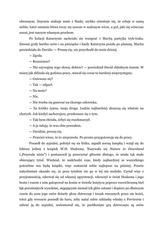 obronnym. Zręcznie atakuje mnie z flanki, szybko orientuje się, że celuje w samą
siebie, toteż ostatnia bitwa toczy się zawsze w szalonym wirze, a pył, jaki się wówczas
unosi, jest naszym własnym prochem.
Po kolacji Katarzynie zachciało się rozegrać z Maritą partyjkę tryk-traka.
Zawsze grały bardzo serio i na pieniądze i kiedy Katarzyna poszła po planszę, Marita
powiedziała do Davida: — Proszę cię, nie przychodź do mnie dzisiaj.
— Zgoda.
— Rozumiesz?
— Nie używajmy tego słowa, dobrze? — powiedział David chłodnym tonem. W
miarę jak zbliżała się godzina pracy, stawał się coraz to bardziej nieprzystępny.
— Gniewasz się?
— Tak — odparł.
— Na mnie?
— Nie.
— Nie trzeba się gniewać na chorego człowieka.
— Za krótko żyjesz, moja droga. Ludzie najbardziej złoszczą się właśnie na
chorych. Jak kiedyś zachorujesz, przekonasz się o tym.
— Tak bym chciała, żebyś się rozchmurzył.
— A ja żałuję, że was obie poznałem.
— Davidzie, proszę cię.
— Przecież wiesz, że to nieprawda. Po prostu przygotowuję się do pracy.
Poszedł do sypialni, położył się na łóżku, zapalił nocną lampkę i wziął się do
lektury jednej z książek W.H. Hudsona. Nazywała się Nature in Downland
(„Przyroda nizin") i postanowił ją przeczytać głównie dlatego, że miała tak mało
obiecujący tytuł. Wiedział, że nadchodzi czas, kiedy najbardziej ze wszystkiego
potrzebne mu będą książki, więc zostawiał sobie najlepsze na później. Prawie
natychmiast okazało się, że poza tytułem nic go w tej nie nudziło. Czytał więc z
przyjemnością, oderwał się od własnej egzystencji, wkroczył w świat Hudsona i jego
brata i razem z nim galopował na koniu w świetle księżyca poprzez rozwichrzoną biel
łąk porośniętych wysokimi, sięgającymi niemal ich głów ostami i dopiero po dłuższym
czasie do uszu jego znów dotarły głosy dziewcząt i trzask rzucanych przez nie kości,
toteż gdy wreszcie poszedł do baru, żeby nalać sobie szklankę whisky z Perrierem i
zabrać ją do sypialni, zorientował się, że pochłonięte grą dziewczęta są znów
 