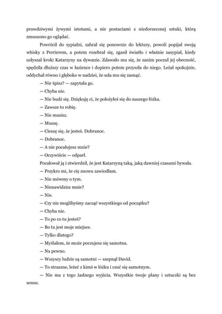 prawdziwymi żywymi istotami, a nie postaciami z niedorzecznej sztuki, którą
zmuszono go oglądać.
Powrócił do sypialni, zabrał się ponownie do lektury, powoli popijał swoją
whisky z Perrierem, a potem rozebrał się, zgasił światło i właśnie zasypiał, kiedy
usłyszał kroki Katarzyny na dywanie. Zdawało mu się, że zanim poczuł jej obecność,
spędziła dłuższy czas w łazience i dopiero potem przyszła do niego. Leżał spokojnie,
oddychał równo i głęboko w nadziei, że uda mu się zasnąć.
— Nie śpisz? — zapytała go.
— Chyba nie.
— Nie budź się. Dziękuję ci, że położyłeś się do naszego łóżka.
— Zawsze to robię.
— Nie musisz.
— Muszę.
— Cieszę się, że jesteś. Dobranoc.
— Dobranoc.
— A nie pocałujesz mnie?
— Oczywiście — odparł.
Pocałował ją i stwierdził, że jest Katarzyną taką, jaką dawniej czasami bywała.
— Przykro mi, że cię znowu zawiodłam.
— Nie mówmy o tym.
— Nienawidzisz mnie?
— Nie.
— Czy nie moglibyśmy zacząć wszystkiego od początku?
— Chyba nie.
— To po co tu jesteś?
— Bo tu jest moje miejsce.
— Tylko dlatego?
— Myślałem, że może poczujesz się samotna.
— Na pewno.
— Wszyscy ludzie są samotni — szepnął David.
— To straszne, leżeć z kimś w łóżku i czuć się samotnym.
— Nie ma z tego żadnego wyjścia. Wszystkie twoje plany i sztuczki są bez
sensu.
 