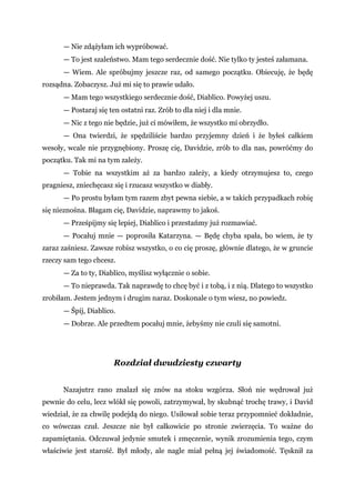 — Nie zdążyłam ich wypróbować.
— To jest szaleństwo. Mam tego serdecznie dość. Nie tylko ty jesteś załamana.
— Wiem. Ale spróbujmy jeszcze raz, od samego początku. Obiecuję, że będę
rozsądna. Zobaczysz. Już mi się to prawie udało.
— Mam tego wszystkiego serdecznie dość, Diablico. Powyżej uszu.
— Postaraj się ten ostatni raz. Zrób to dla niej i dla mnie.
— Nic z tego nie będzie, już ci mówiłem, że wszystko mi obrzydło.
— Ona twierdzi, że spędziliście bardzo przyjemny dzień i że byłeś całkiem
wesoły, wcale nie przygnębiony. Proszę cię, Davidzie, zrób to dla nas, powróćmy do
początku. Tak mi na tym zależy.
— Tobie na wszystkim aż za bardzo zależy, a kiedy otrzymujesz to, czego
pragniesz, zniechęcasz się i rzucasz wszystko w diabły.
— Po prostu byłam tym razem zbyt pewna siebie, a w takich przypadkach robię
się nieznośna. Błagam cię, Davidzie, naprawmy to jakoś.
— Prześpijmy się lepiej, Diablico i przestańmy już rozmawiać.
— Pocałuj mnie — poprosiła Katarzyna. — Będę chyba spała, bo wiem, że ty
zaraz zaśniesz. Zawsze robisz wszystko, o co cię proszę, głównie dlatego, że w gruncie
rzeczy sam tego chcesz.
— Za to ty, Diablico, myślisz wyłącznie o sobie.
— To nieprawda. Tak naprawdę to chcę być i z tobą, i z nią. Dlatego to wszystko
zrobiłam. Jestem jednym i drugim naraz. Doskonale o tym wiesz, no powiedz.
— Śpij, Diablico.
— Dobrze. Ale przedtem pocałuj mnie, żebyśmy nie czuli się samotni.
Rozdział dwudziesty czwarty
Nazajutrz rano znalazł się znów na stoku wzgórza. Słoń nie wędrował już
pewnie do celu, lecz wlókł się powoli, zatrzymywał, by skubnąć trochę trawy, i David
wiedział, że za chwilę podejdą do niego. Usiłował sobie teraz przypomnieć dokładnie,
co wówczas czuł. Jeszcze nie był całkowicie po stronie zwierzęcia. To ważne do
zapamiętania. Odczuwał jedynie smutek i zmęczenie, wynik zrozumienia tego, czym
właściwie jest starość. Był młody, ale nagle miał pełną jej świadomość. Tęsknił za
 