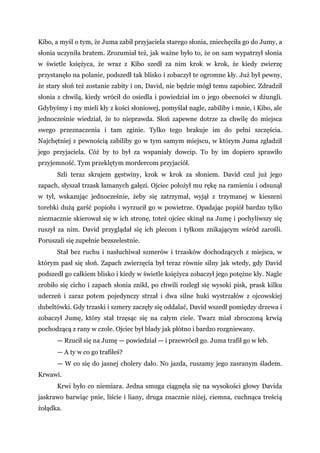 Kibo, a myśl o tym, że Juma zabił przyjaciela starego słonia, zniechęciła go do Jumy, a
słonia uczyniła bratem. Zrozumiał też, jak ważne było to, że on sam wypatrzył słonia
w świetle księżyca, że wraz z Kibo szedł za nim krok w krok, że kiedy zwierzę
przystanęło na polanie, podszedł tak blisko i zobaczył te ogromne kły. Już był pewny,
że stary słoń też zostanie zabity i on, David, nie będzie mógł temu zapobiec. Zdradził
słonia z chwilą, kiedy wrócił do osiedla i powiedział im o jego obecności w dżungli.
Gdybyśmy i my mieli kły z kości słoniowej, pomyślał nagle, zabiliby i mnie, i Kibo, ale
jednocześnie wiedział, że to nieprawda. Słoń zapewne dotrze za chwilę do miejsca
swego przeznaczenia i tam zginie. Tylko tego brakuje im do pełni szczęścia.
Najchętniej z pewnością zabiliby go w tym samym miejscu, w którym Juma zgładził
jego przyjaciela. Cóż by to był za wspaniały dowcip. To by im dopiero sprawiło
przyjemność. Tym przeklętym mordercom przyjaciół.
Szli teraz skrajem gęstwiny, krok w krok za słoniem. David czul już jego
zapach, słyszał trzask łamanych gałęzi. Ojciec położył mu rękę na ramieniu i odsunął
w tył, wskazując jednocześnie, żeby się zatrzymał, wyjął z trzymanej w kieszeni
torebki dużą garść popiołu i wyrzucił go w powietrze. Opadając popiół bardzo tylko
nieznacznie skierował się w ich stronę, toteż ojciec skinął na Jumę i pochyliwszy się
ruszył za nim. David przyglądał się ich plecom i tyłkom znikającym wśród zarośli.
Poruszali się zupełnie bezszelestnie.
Stał bez ruchu i nasłuchiwał szmerów i trzasków dochodzących z miejsca, w
którym pasł się słoń. Zapach zwierzęcia był teraz równie silny jak wtedy, gdy David
podszedł go całkiem blisko i kiedy w świetle księżyca zobaczył jego potężne kły. Nagle
zrobiło się cicho i zapach słonia znikł, po chwili rozległ się wysoki pisk, prask kilku
uderzeń i zaraz potem pojedynczy strzał i dwa silne huki wystrzałów z ojcowskiej
dubeltówki. Gdy trzaski i szmery zaczęły się oddalać, David wszedł pomiędzy drzewa i
zobaczył Jumę, który stał trzęsąc się na całym ciele. Twarz miał zbroczoną krwią
pochodzącą z rany w czole. Ojciec był blady jak płótno i bardzo rozgniewany.
— Rzucił się na Jumę — powiedział — i przewrócił go. Juma trafił go w łeb.
— A ty w co go trafiłeś?
— W co się do jasnej cholery dało. No jazda, ruszamy jego zasranym śladem.
Krwawi.
Krwi było co niemiara. Jedna smuga ciągnęła się na wysokości głowy Davida
jaskrawo barwiąc pnie, liście i liany, druga znacznie niżej, ciemna, cuchnąca treścią
żołądka.
 