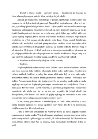 — Dostał w płuca i kiszki — zauważył ojciec. — Znajdziemy go leżącego na
ziemi albo zaplątanego w gałęzie. Mam nadzieję, że już zdechł.
Znaleźli go rzeczywiście zaplątanego w gałęzie, ogarniętego takim bólem i taką
rozpaczą, że nie był w stanie się poruszyć. Wypadł był spośród drzew, gdzie krył się i
pasł, i przebiegł przez leśny prześwit. David i ojciec pędzili za nim wzdłuż szerokiego
strumienia uchodzącej z niego krwi. Schronił się znów pomiędzy drzewa, ale już po
chwili David spostrzegł, że oparł się o gruby stary pień. Tylko jego zad był widoczny.
Ojciec wybiegł naprzód, David za nim. Gdy dotarli do słonia, zobaczyli, że po bokach
przebitego na wylot szarego cielska płynie gęsta krew. Ojciec uniósł dubeltówkę,
oddał strzał i wtedy słoń przekręcił głowę obciążoną ciężkimi kłami, spojrzał na nich,
a kiedy ojciec wystrzelił z drugiej lufy, zachwiał się niczym podcięte drzewo i runął w
ich kierunku. Ale jeszcze żył. Padł na ziemię ze złamanym obojczykiem. Nie ruszał się
już, ale jego wielkie oko patrzało przytomnie na Davida. Miał bardzo długie rzęsy, a to
jego oko było najbardziej żywotną rzeczą, jaką David kiedykolwiek widział.
— Strzel mu w ucho — zażądał ojciec. — No, rusz się.
— Ty strzel.
Przykuśtykał cały zakrwawiony Juma. Zdarta z czoła skóra zwisała mu na lewe
oko, kość nosowa była całkiem odsłonięta, jedno ucho naderwane. Gwałtownym
ruchem odebrał Davidowi strzelbę, bez słowa wbił wylot lufy w ucho zwierzęcia i
dwukrotnie strzelił, za każdym razem gwałtownie szarpiąc zamek i wpychając lufę
głębiej. Po pierwszym strzale oko słonia otworzyło się szeroko, zaszło mgłą, a z ucha
wypłynęła struga krwi i spłynęła jaskrawym strumieniem po szarej skórze. Krew ta
miała jakiś dziwny odcień i David pomyślał, że powinien go zapamiętać i rzeczywiście
zapamiętał, ale nigdy mu się to na nic nie przydało. W jednej chwili całe
dostojeństwo, cała duma i cała uroda jak gdyby spłynęły ze zwierzęcia, a ono samo
przemieniło się w wielką pomarszczoną kupę szarej skóry.
— No, mamy go nareszcie! — zawołał ojciec. — Dzięki tobie, Davidzie. A teraz
trzeba rozpalić ognisko, bo muszę opatrzyć rany Jumy. Chodź tu ty nieszczęsna
zafajdana pokrako. Kły ci nie uciekną.
Juma z szerokim uśmiechem na twarzy podszedł do ojca z zupełnie niemal
łysym ogonem słonia w ręku. Wymienili między sobą jakieś sprośne dowcipy, a potem
ojciec zaczął mówić szybko w języku suahili: jak daleko do wody? Ile kilometrów do
ludzi, którzy odbiorą kły? Jak się czujesz, stary zasmarkany świntuchu? Gdzie cię
boli?
 