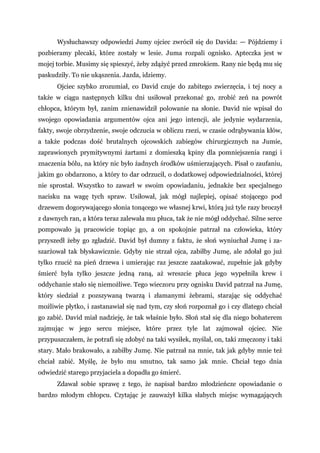 Wysłuchawszy odpowiedzi Jumy ojciec zwrócił się do Davida: — Pójdziemy i
pozbieramy plecaki, które zostały w lesie. Juma rozpali ognisko. Apteczka jest w
mojej torbie. Musimy się spieszyć, żeby zdążyć przed zmrokiem. Rany nie będą mu się
paskudziły. To nie ukąszenia. Jazda, idziemy.
Ojciec szybko zrozumiał, co David czuje do zabitego zwierzęcia, i tej nocy a
także w ciągu następnych kilku dni usiłował przekonać go, zrobić zeń na powrót
chłopca, którym był, zanim znienawidził polowanie na słonie. David nie wpisał do
swojego opowiadania argumentów ojca ani jego intencji, ale jedynie wydarzenia,
fakty, swoje obrzydzenie, swoje odczucia w obliczu rzezi, w czasie odrąbywania kłów,
a także podczas dość brutalnych ojcowskich zabiegów chirurgicznych na Jumie,
zaprawionych prymitywnymi żartami z domieszką kpiny dla pomniejszenia rangi i
znaczenia bólu, na który nic było żadnych środków uśmierzających. Pisał o zaufaniu,
jakim go obdarzono, a który to dar odrzucił, o dodatkowej odpowiedzialności, której
nie sprostał. Wszystko to zawarł w swoim opowiadaniu, jednakże bez specjalnego
nacisku na wagę tych spraw. Usiłował, jak mógł najlepiej, opisać stojącego pod
drzewem dogorywającego słonia tonącego we własnej krwi, którą już tyle razy broczył
z dawnych ran, a która teraz zalewała mu płuca, tak że nie mógł oddychać. Silne serce
pompowało ją pracowicie topiąc go, a on spokojnie patrzał na człowieka, który
przyszedł żeby go zgładzić. David był dumny z faktu, że słoń wyniuchał Jumę i za-
szarżował tak błyskawicznie. Gdyby nie strzał ojca, zabiłby Jumę, ale zdołał go już
tylko rzucić na pień drzewa i umierając raz jeszcze zaatakować, zupełnie jak gdyby
śmierć była tylko jeszcze jedną raną, aż wreszcie płuca jego wypełniła krew i
oddychanie stało się niemożliwe. Tego wieczoru przy ognisku David patrzał na Jumę,
który siedział z pozszywaną twarzą i złamanymi żebrami, starając się oddychać
możliwie płytko, i zastanawiał się nad tym, czy słoń rozpoznał go i czy dlatego chciał
go zabić. David miał nadzieję, że tak właśnie było. Słoń stał się dla niego bohaterem
zajmując w jego sercu miejsce, które przez tyle lat zajmował ojciec. Nie
przypuszczałem, że potrafi się zdobyć na taki wysiłek, myślał, on, taki zmęczony i taki
stary. Mało brakowało, a zabiłby Jumę. Nie patrzał na mnie, tak jak gdyby mnie też
chciał zabić. Myślę, że było mu smutno, tak samo jak mnie. Chciał tego dnia
odwiedzić starego przyjaciela a dopadła go śmierć.
Zdawał sobie sprawę z tego, że napisał bardzo młodzieńcze opowiadanie o
bardzo młodym chłopcu. Czytając je zauważył kilka słabych miejsc wymagających
 