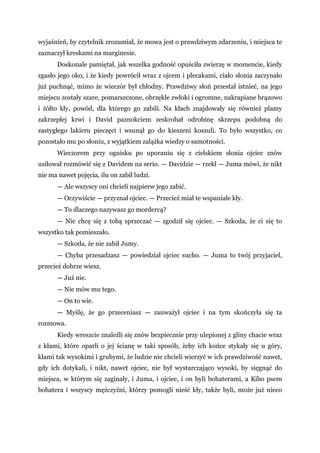 wyjaśnień, by czytelnik zrozumiał, że mowa jest o prawdziwym zdarzeniu, i miejsca te
zaznaczył kreskami na marginesie.
Doskonale pamiętał, jak wszelka godność opuściła zwierzę w momencie, kiedy
zgasło jego oko, i że kiedy powrócił wraz z ojcem i plecakami, ciało słonia zaczynało
już puchnąć, mimo że wieczór był chłodny. Prawdziwy słoń przestał istnieć, na jego
miejscu zostały szare, pomarszczone, obrzękłe zwłoki i ogromne, nakrapiane brązowo
i żółto kły, powód, dla którego go zabili. Na kłach znajdowały się również plamy
zakrzepłej krwi i David paznokciem zeskrobał odrobinę skrzepu podobną do
zastygłego lakieru pieczęci i wsunął go do kieszeni koszuli. To było wszystko, co
pozostało mu po słoniu, z wyjątkiem zalążka wiedzy o samotności.
Wieczorem przy ognisku po uporaniu się z cielskiem słonia ojciec znów
usiłował rozmówić się z Davidem na serio. — Davidzie — rzekł — Juma mówi, że nikt
nie ma nawet pojęcia, ilu on zabił ludzi.
— Ale wszyscy oni chcieli najpierw jego zabić.
— Oczywiście — przyznał ojciec. — Przecież miał te wspaniałe kły.
— To dlaczego nazywasz go mordercą?
— Nie chcę się z tobą sprzeczać — zgodził się ojciec. — Szkoda, że ci się to
wszystko tak pomieszało.
— Szkoda, że nie zabił Jumy.
— Chyba przesadzasz — powiedział ojciec sucho. — Juma to twój przyjaciel,
przecież dobrze wiesz.
— Już nie.
— Nie mów mu tego.
— On to wie.
— Myślę, że go przeceniasz — zauważył ojciec i na tym skończyła się ta
rozmowa.
Kiedy wreszcie znaleźli się znów bezpiecznie przy ulepionej z gliny chacie wraz
z kłami, które oparli o jej ścianę w taki sposób, żeby ich końce stykały się u góry,
kłami tak wysokimi i grubymi, że ludzie nie chcieli wierzyć w ich prawdziwość nawet,
gdy ich dotykali, i nikt, nawet ojciec, nie był wystarczająco wysoki, by sięgnąć do
miejsca, w którym się zaginały, i Juma, i ojciec, i on byli bohaterami, a Kibo psem
bohatera i wszyscy mężczyźni, którzy pomogli nieść kły, także byli, może już nieco
 