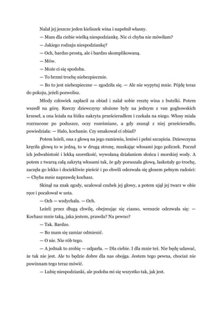 Nalał jej jeszcze jeden kieliszek wina i napełnił własny.
— Mam dla ciebie wielką niespodziankę. Nic ci chyba nie mówiłam?
— Jakiego rodzaju niespodziankę?
— Och, bardzo prostą, ale i bardzo skomplikowaną.
— Mów.
— Może ci się spodoba.
— To brzmi trochę niebezpiecznie.
— Bo to jest niebezpieczne — zgodziła się. — Ale nie wypytuj mnie. Pójdę teraz
do pokoju, jeżeli pozwolisz.
Młody człowiek zapłacił za obiad i nalał sobie resztę wina z butelki. Potem
wszedł na górę. Rzeczy dziewczyny ułożone były na jednym z van goghowskich
krzeseł, a ona leżała na łóżku nakryta prześcieradłem i czekała na niego. Włosy miała
rozrzucone po poduszce, oczy roześmiane, a gdy zsunął z niej prześcieradło,
powiedziała: — Halo, kochanie. Czy smakował ci obiad?
Potem leżeli, ona z głową na jego ramieniu, leniwi i pełni szczęścia. Dziewczyna
kręciła głową to w jedną, to w drugą stronę, muskając włosami jego policzek. Poczuł
ich jedwabistość i lekką szorstkość, wywołaną działaniem słońca i morskiej wody. A
potem z twarzą całą zakrytą włosami tak, że gdy poruszała głową, łaskotały go trochę,
zaczęła go lekko i dociekliwie pieścić i po chwili odezwała się głosem pełnym radości:
— Chyba mnie naprawdę kochasz.
Skinął na znak zgody, ucałował czubek jej głowy, a potem ujął jej twarz w obie
ręce i pocałował w usta.
— Och — wzdychała. — Och.
Leżeli przez długą chwilę, obejmując się ciasno, wreszcie odezwała się: —
Kochasz mnie taką, jaka jestem, prawda? Na pewno?
— Tak. Bardzo.
— Bo mam się zamiar odmienić.
— O nie. Nie rób tego.
— A jednak to zrobię — odparła. — Dla ciebie. I dla mnie też. Nie będę udawać,
że tak nie jest. Ale to będzie dobre dla nas obojga. Jestem tego pewna, chociaż nie
powinnam tego teraz mówić.
— Lubię niespodzianki, ale podoba mi się wszystko tak, jak jest.
 