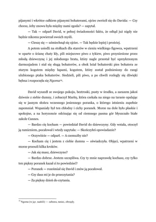 pijanymi i wkrótce całkiem pijanymi bohaterami, ojciec zwrócił się do Davida: — Czy
chcesz, żeby znowu była między nami zgoda? — zapytał.
— Tak — odparł David, w pełnej świadomości faktu, że odtąd już nigdy nie
będzie nikomu powierzał swoich myśli.
— Cieszę się — uśmiechnął się ojciec. — Tak będzie lepiej i prościej.
A potem usiedli na stołkach dla starców w cieniu wielkiego figowca, wpatrzeni
w oparte o ścianę chaty kły, pili miejscowe piwo z tykiew, piwo przyniesione przez
młodą dziewczynę i jej młodszego brata, który nagle przestał być uprzykrzonym
darmozjadem i stał się sługą bohaterów, a obok leżał bohaterski pies bohatera ze
starym kogutem między łapami, kogutem, który został podniesiony do rangi
ulubionego ptaka bohaterów. Siedzieli, pili piwo, a po chwili rozległy się dźwięki
bębna i rozpoczęła się Ngoma19.
David wyszedł ze swojego pokoju, beztroski, pusty w środku, a zarazem jakoś
dziwnie z siebie dumny, i zobaczył Maritę, która czekała na niego na tarasie opalając
się w jasnym słońcu wczesnego jesiennego poranka, o którego istnieniu zupełnie
zapomniał. Wspaniały był ten chłodny i cichy poranek. Morze na dole było płaskie i
spokojne, a na horyzoncie odcinając się od ciemnego pasma gór błyszczało białe
zakole Cannes.
— Bardzo cię kocham — powiedział David do dziewczyny. Gdy wstała, otoczył
ją ramieniem, pocałował i wtedy zapytała: — Skończyłeś opowiadanie?
— Oczywiście — odparł. — A czemużby nie?
— Kocham cię i jestem z ciebie dumna — oświadczyła. Objęci, wpatrzeni w
morze przeszli kilka kroków.
— Jak się masz, dziewczyno?
— Bardzo dobrze. Jestem szczęśliwa. Czy ty mnie naprawdę kochasz, czy tylko
ten piękny poranek kazał ci to powiedzieć?
— Poranek — roześmiał się David i znów ją pocałował.
— Czy dasz mi je do przeczytania?
— Za piękny dzień do czytania.
19
Ngoma (w jęz. suahili) — zabawa, taniec, obrzędy.
 