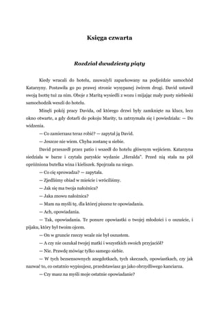 Księga czwarta
Rozdział dwudziesty piąty
Kiedy wracali do hotelu, zauważyli zaparkowany na podjeździe samochód
Katarzyny. Postawiła go po prawej stronie wysypanej żwirem drogi. David ustawił
swoją Isottę tuż za nim. Oboje z Maritą wysiedli z wozu i mijając mały pusty niebieski
samochodzik weszli do hotelu.
Minęli pokój pracy Davida, od którego drzwi były zamknięte na klucz, lecz
okno otwarte, a gdy dotarli do pokoju Marity, ta zatrzymała się i powiedziała: — Do
widzenia.
— Co zamierzasz teraz robić? — zapytał ją David.
— Jeszcze nie wiem. Chyba zostanę u siebie.
David przeszedł przez patio i wszedł do hotelu głównym wejściem. Katarzyna
siedziała w barze i czytała paryskie wydanie „Heralda". Przed nią stała na pół
opróżniona butelka wina i kieliszek. Spojrzała na niego.
— Co cię sprowadza? — zapytała.
— Zjedliśmy obiad w mieście i wróciliśmy.
— Jak się ma twoja nałożnica?
— Jaka znowu nałożnica?
— Mam na myśli tę, dla której piszesz te opowiadania.
— Ach, opowiadania.
— Tak, opowiadania. Te ponure opowiastki o twojej młodości i o oszuście, i
pijaku, który był twoim ojcem.
— On w gruncie rzeczy wcale nie był oszustem.
— A czy nie oszukał twojej matki i wszystkich swoich przyjaciół?
— Nie. Prawdę mówiąc tylko samego siebie.
— W tych bezsensownych anegdotkach, tych skeczach, opowiastkach, czy jak
nazwać to, co ostatnio wypisujesz, przedstawiasz go jako obrzydliwego kanciarza.
— Czy masz na myśli moje ostatnie opowiadanie?
 