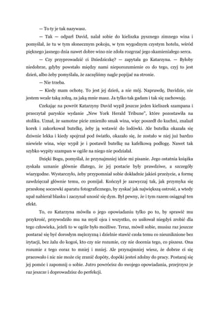 — To ty je tak nazywasz.
— Tak — odparł David, nalał sobie do kieliszka pysznego zimnego wina i
pomyślał, że tu w tym słonecznym pokoju, w tym wygodnym czystym hotelu, wśród
pięknego jasnego dnia nawet dobre wino nie zdoła rozgrzać jego skamieniałego serca.
— Czy przyprowadzić ci Dziedziczkę? — zapytała go Katarzyna. — Byłoby
niedobrze, gdyby powstało między nami nieporozumienie co do tego, czyj to jest
dzień, albo żeby pomyślała, że zaczęliśmy nagle popijać na stronie.
— Nie trzeba.
— Kiedy mam ochotę. To jest jej dzień, a nie mój. Naprawdę, Davidzie, nie
jestem wcale taką zołzą, za jaką mnie masz. Ja tylko tak gadam i tak się zachowuję.
Czekając na powrót Katarzyny David wypił jeszcze jeden kieliszek szampana i
przeczytał paryskie wydanie „New York Herald Tribune", które pozostawiła na
stoliku. Uznał, że samotne picie zmieniło smak wina, więc poszedł do kuchni, znalazł
korek i zakorkował butelkę, żeby ją wstawić do lodówki. Ale butelka okazała się
dziwnie lekka i kiedy spojrzał pod światło, okazało się, że zostało w niej już bardzo
niewiele wina, więc wypił je i postawił butelkę na kafelkową podłogę. Nawet tak
szybko wypity szampan w ogóle na niego nie podziałał.
Dzięki Bogu, pomyślał, że przynajmniej idzie mi pisanie. Jego ostatnia książka
zyskała uznanie głównie dlatego, że jej postacie były prawdziwe, a szczegóły
wiarygodne. Wystarczyło, żeby przypomniał sobie dokładnie jakieś przeżycie, a formę
zawdzięczał głównie temu, co pomijał. Kończył je zazwyczaj tak, jak przymyka się
przesłonę soczewki aparatu fotograficznego, by zyskać jak największą ostrość, a wtedy
upał nabierał blasku i zaczynał unosić się dym. Był pewny, że i tym razem osiągnął ten
efekt.
To, co Katarzyna mówiła o jego opowiadaniu tylko po to, by sprawić mu
przykrość, przywodziło mu na myśl ojca i wszystko, co usiłował niegdyś zrobić dla
tego człowieka, jeżeli to w ogóle było możliwe. Teraz, mówił sobie, musisz raz jeszcze
postarać się być dorosłym mężczyzną i dzielnie stawić czoła temu co nieuniknione bez
irytacji, bez żalu do kogoś, kto czy nie rozumie, czy nie docenia tego, co piszesz. Ona
rozumie z tego coraz to mniej i mniej. Ale przynajmniej wiesz, że dobrze ci się
pracowało i nic nie może cię zranić dopóty, dopóki jesteś zdolny do pracy. Postaraj się
jej pomóc i zapomnij o sobie. Jutro powrócisz do swojego opowiadania, przejrzysz je
raz jeszcze i doprowadzisz do perfekcji.
 