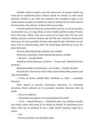 Jednakże wolał nie myśleć o nim zbyt intensywnie. Na pisaniu zależało mu
więcej niż na czymkolwiek innym i chociaż zależało mu również, na wielu innych
sprawach, wiedział, że nie wolno mu analizować zbyt szczegółowo czegoś, co już
zostało przelane na papier, nie dotykać, nie miętosić, podobnie jak nie wolno otwierać
drzwi do ciemni, żeby zobaczyć, czy klisza dobrze się wywołuje.
Powrócił myślami do dziewcząt, zastanawiał się nad tym, czy ich nie poszukać,
nie dowiedzieć się, na co mają ochotę, czy może chciałby pojechać na plażę. W końcu
był to dzień jego i Marity, toteż ona na pewno już na niego czeka. Kto wie, może
udałoby się jeszcze uratować odrobinę tego dnia dla nich wszystkich. Zresztą może
dziewczyny coś razem wymyśliły. Powinien chyba pójść do nich i dowiedzieć się o ich
plany. Zrób to, zachęcał samego siebie. Nie stój jak głupi. Zdecyduj się na coś. No,
jazda, idź do nich.
Drzwi do pokoju Marity były zamknięte, więc zastukał.
Dziewczyny rozmawiały, a kiedy usłyszały jego pukanie, zamilkły.
— Kto tam? — zawołała Marita.
Doszedł go śmiech Katarzyny i jej słowa: — Proszę wejść. Kimkolwiek jesteś,
przybyszu.
Marita powiedziała coś do Katarzyny, a ta zawołała: — Wejdźże. Davidzie!
Otworzył drzwi. Dziewczyny leżały w łóżku, bardzo blisko siebie, przykryte pod
szyję prześcieradłem.
— Proszę cię bardzo, podejdź bliżej. Czekałyśmy na ciebie — powiedziała
Katarzyna.
David patrzał na poważną ciemnowłosą dziewczynę, na roześmianą
jasnowłosą. Marita usiłowała mu coś powiedzieć wzrokiem. Katarzyna tylko się
śmiała.
— No co, nie wejdziesz?
— Przyszedłem was zapytać, czy nie pojechałybyście do zatoki?
— Ja nie — odparła Katarzyna. — Dziedziczka spała, więc położyłam się obok
niej. Prosiła, żebym sobie poszła, bo nie chciała cię zdradzić. W najmniejszej nawet
mierze. Może byś się przyłączył do nas, a wtedy obydwie będziemy mogły być ci
wierne.
— Nie.
—Proszę cię, Davidzie, jest taki piękny dzień.
 