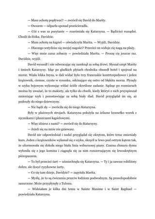 — Masz ochotę popływać? — zwrócił się David do Marity.
— Owszem — odparła sponad prześcieradła.
— Cóż z was za purytanie — roześmiała się Katarzyna. — Bądźcież rozsądni.
Chodź do łóżka. Davidzie.
— Mam ochotę na kąpiel — oświadczyła Marita. — Wyjdź, Davidzie.
— Dlaczego wstydzisz się swojej nagości? Przecież on widuje cię nagą na plaży.
— Więc mnie zaraz zobaczy — powiedziała Marita. — Proszę cię jeszcze raz.
Davidzie, wyjdź.
David wyszedł i nie odwracając się zamknął za sobą drzwi. Słyszał szept Marity
i śmiech Katarzyny. Idąc po gładkich płytach chodnika obszedł hotel i spojrzał na
morze. Wiała lekka bryza, w dali widać było trzy francuskie kontrtorpedowce i jeden
krążownik, ciemne, czyste w rysunku, odcinające się ostro od błękitu morza. Płynęły
w szyku bojowym wykonując widać ściśle określone zadanie. Sądząc po rozmiarach
można by uważać, że to makiety, ale tylko do chwili, kiedy któryś z nich przyspieszał
zmieniając szyk i pozostawiając za sobą biały ślad. David przyglądał im się, aż
podeszły do niego dziewczyny.
— Nic bądź zły — zwróciła się do niego Katarzyna.
Były w plażowych strojach. Katarzyna położyła na żelazne krzesełko worek z
ręcznikami i płaszczami kąpielowymi.
— Więc idziesz z nami? — zwrócił się do Katarzyny.
— Jeżeli się na mnie nie gniewasz.
David nie odpowiedział i nadal przyglądał się okrętom, które teraz zmieniały
kurs. Jeden z krążowników wyłamał się z szyku, skręcił w lewo pod ostrym kątem tak,
że uformowała się dokoła niego biała linia wzburzonej piany. Czarna chmura dymu
wyłoniła się z jego komina i ciągnęła się za nim rozszerzającym się lewoskrętnym
pióropuszem.
— To był przecież żart — uśmiechnęła się Katarzyna. — Ty i ja zawsze robiliśmy
dobre, ale dosyć ryzykowne żarty.
— Co się tam dzieje, Davidzie? — zapytała Marita.
— Myślę, że to są ćwiczenia przeciw łodziom podwodnym. Są prawdopodobnie
zanurzone. Może przypłynęły z Tulonu.
— Widziałam je kilka dni temu w Sainte Maxime i w Saint Raphael —
powiedziała Katarzyna.
 