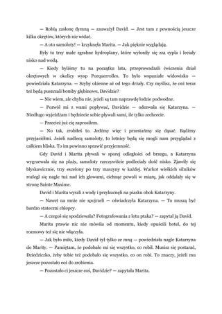 — Robią zasłonę dymną — zauważył David. — Jest tam z pewnością jeszcze
kilka okrętów, których nie widać.
— A oto samoloty! — krzyknęła Marita. — Jak pięknie wyglądają.
Były to trzy małe zgrabne hydroplany, które wyłoniły się zza cypla i leciały
nisko nad wodą.
— Kiedy byliśmy tu na początku lata, przeprowadzali ćwiczenia dział
okrętowych w okolicy wysp Porquerrolles. To było wspaniałe widowisko —
powiedziała Katarzyna. — Szyby okienne aż od tego drżały. Czy myślisz, że oni teraz
też będą puszczali bomby głębinowe, Davidzie?
— Nie wiem, ale chyba nie, jeżeli są tam naprawdę łodzie podwodne.
— Pozwól mi z wami popływać, Davidzie — odezwała się Katarzyna. —
Niedługo wyjeżdżam i będziecie sobie pływali sami, ile tylko zechcecie.
— Przecież już cię zaprosiłem.
— No tak, zrobiłeś to. Jedźmy więc i przestańmy się dąsać. Bądźmy
przyjaciółmi. Jeżeli nadlecą samoloty, to lotnicy będą się mogli nam przyglądać z
całkiem bliska. To im powinno sprawić przyjemność.
Gdy David i Marita pływali w sporej odległości od brzegu, a Katarzyna
wygrzewała się na plaży, samoloty rzeczywiście podleciały dość nisko. Zjawiły się
błyskawicznie, trzy eszelony po trzy maszyny w każdej. Warkot wielkich silników
rozległ się nagle tuż nad ich głowami, cichnąc powoli w miarę, jak oddalały się w
stronę Sainte Maxime.
David i Marita wyszli z wody i przykucnęli na piasku obok Katarzyny.
— Nawet na mnie nie spojrzeli — oświadczyła Katarzyna. — To muszą być
bardzo stateczni chłopcy.
— A czegoś się spodziewała? Fotografowania z lotu ptaka? — zapytał ją David.
Marita prawie nic nie mówiła od momentu, kiedy opuścili hotel, do tej
rozmowy też się nie włączyła.
— Jak było miło, kiedy David żył tylko ze mną — powiedziała nagle Katarzyna
do Marity. — Pamiętam, że podobało mi się wszystko, co robił. Musisz się postarać,
Dziedziczko, żeby tobie też podobało się wszystko, co on robi. To znaczy, jeżeli mu
jeszcze pozostało coś do zrobienia.
— Pozostało ci jeszcze coś, Davidzie? — zapytała Marita.
 