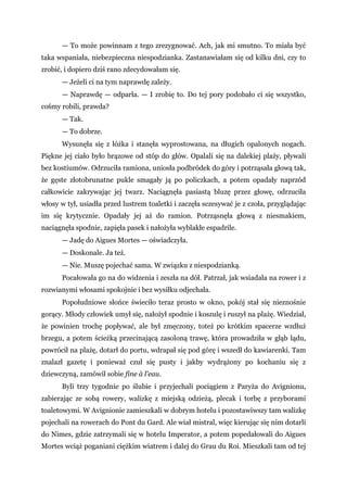 — To może powinnam z tego zrezygnować. Ach, jak mi smutno. To miała być
taka wspaniała, niebezpieczna niespodzianka. Zastanawiałam się od kilku dni, czy to
zrobić, i dopiero dziś rano zdecydowałam się.
— Jeżeli ci na tym naprawdę zależy.
— Naprawdę — odparła. — I zrobię to. Do tej pory podobało ci się wszystko,
cośmy robili, prawda?
— Tak.
— To dobrze.
Wysunęła się z łóżka i stanęła wyprostowana, na długich opalonych nogach.
Piękne jej ciało było brązowe od stóp do głów. Opalali się na dalekiej plaży, pływali
bez kostiumów. Odrzuciła ramiona, uniosła podbródek do góry i potrząsała głową tak,
że gęste złotobrunatne pukle smagały ją po policzkach, a potem opadały naprzód
całkowicie zakrywając jej twarz. Naciągnęła pasiastą bluzę przez głowę, odrzuciła
włosy w tył, usiadła przed lustrem toaletki i zaczęła sczesywać je z czoła, przyglądając
im się krytycznie. Opadały jej aż do ramion. Potrząsnęła głową z niesmakiem,
naciągnęła spodnie, zapięła pasek i nałożyła wyblakłe espadrile.
— Jadę do Aigues Mortes — oświadczyła.
— Doskonale. Ja też.
— Nie. Muszę pojechać sama. W związku z niespodzianką.
Pocałowała go na do widzenia i zeszła na dół. Patrzał, jak wsiadała na rower i z
rozwianymi włosami spokojnie i bez wysiłku odjechała.
Popołudniowe słońce świeciło teraz prosto w okno, pokój stał się nieznośnie
gorący. Młody człowiek umył się, nałożył spodnie i koszulę i ruszył na plażę. Wiedział,
że powinien trochę popływać, ale był zmęczony, toteż po krótkim spacerze wzdłuż
brzegu, a potem ścieżką przecinającą zasoloną trawę, która prowadziła w głąb lądu,
powrócił na plażę, dotarł do portu, wdrapał się pod górę i wszedł do kawiarenki. Tam
znalazł gazetę i ponieważ czuł się pusty i jakby wydrążony po kochaniu się z
dziewczyną, zamówił sobie fine à l'eau.
Byli trzy tygodnie po ślubie i przyjechali pociągiem z Paryża do Avignionu,
zabierając ze sobą rowery, walizkę z miejską odzieżą, plecak i torbę z przyborami
toaletowymi. W Avignionie zamieszkali w dobrym hotelu i pozostawiwszy tam walizkę
pojechali na rowerach do Pont du Gard. Ale wiał mistral, więc kierując się nim dotarli
do Nimes, gdzie zatrzymali się w hotelu Imperator, a potem popedałowali do Aigues
Mortes wciąż poganiani ciężkim wiatrem i dalej do Grau du Roi. Mieszkali tam od tej
 