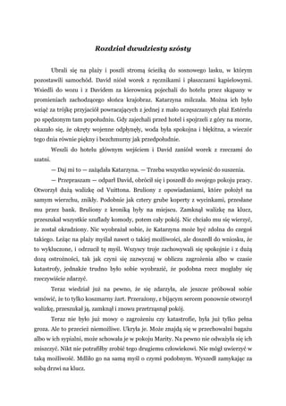 Rozdział dwudziesty szósty
Ubrali się na plaży i poszli stromą ścieżką do sosnowego lasku, w którym
pozostawili samochód. David niósł worek z ręcznikami i płaszczami kąpielowymi.
Wsiedli do wozu i z Davidem za kierownicą pojechali do hotelu przez skąpany w
promieniach zachodzącego słońca krajobraz. Katarzyna milczała. Można ich było
wziąć za trójkę przyjaciół powracających z jednej z mało uczęszczanych plaż Estérelu
po spędzonym tam popołudniu. Gdy zajechali przed hotel i spojrzeli z góry na morze,
okazało się, że okręty wojenne odpłynęły, woda była spokojna i błękitna, a wieczór
tego dnia równie piękny i bezchmurny jak przedpołudnie.
Weszli do hotelu głównym wejściem i David zaniósł worek z rzeczami do
szatni.
— Daj mi to — zażądała Katarzyna. — Trzeba wszystko wywiesić do suszenia.
— Przepraszam — odparł David, obrócił się i poszedł do swojego pokoju pracy.
Otworzył dużą walizkę od Vuittona. Bruliony z opowiadaniami, które położył na
samym wierzchu, znikły. Podobnie jak cztery grube koperty z wycinkami, przesłane
mu przez bank. Bruliony z kroniką były na miejscu. Zamknął walizkę na klucz,
przeszukał wszystkie szuflady komody, potem cały pokój. Nic chciało mu się wierzyć,
że został okradziony. Nic wyobrażał sobie, że Katarzyna może być zdolna do czegoś
takiego. Leżąc na plaży myślał nawet o takiej możliwości, ale doszedł do wniosku, że
to wykluczone, i odrzucił tę myśl. Wszyscy troje zachowywali się spokojnie i z dużą
dozą ostrożności, tak jak czyni się zazwyczaj w obliczu zagrożenia albo w czasie
katastrofy, jednakże trudno było sobie wyobrazić, że podobna rzecz mogłaby się
rzeczywiście zdarzyć.
Teraz wiedział już na pewno, że się zdarzyła, ale jeszcze próbował sobie
wmówić, że to tylko koszmarny żart. Przerażony, z bijącym sercem ponownie otworzył
walizkę, przeszukał ją, zamknął i znowu przetrząsnął pokój.
Teraz nie było już mowy o zagrożeniu czy katastrofie, była już tylko pełna
groza. Ale to przecież niemożliwe. Ukryła je. Może znajdą się w przechowalni bagażu
albo w ich sypialni, może schowała je w pokoju Marity. Na pewno nie odważyła się ich
zniszczyć. Nikt nie potrafiłby zrobić tego drugiemu człowiekowi. Nie mógł uwierzyć w
taką możliwość. Mdliło go na samą myśl o czymś podobnym. Wyszedł zamykając za
sobą drzwi na klucz.
 