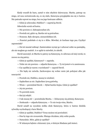 Kiedy wszedł do baru, zastał w nim obydwie dziewczyny. Marita, patrząc na
niego, od razu zorientowała się, co się stało, Katarzyna przyglądała mu się w lustrze.
Nie patrzała wprost na niego, lecz na jego lustrzane odbicie.
— Gdzie je schowałaś, Diablico? — zapytał ją David.
Odwróciła wzrok od lustra.
— Nie powiem ci. Zabezpieczyłam ich.
— Powiedz mi, gdzie są. Bardzo mi są potrzebne.
— Nonsens. Były okropne, nienawidziłam ich.
— Przecież podobało ci się to o Kibo. Mówiłaś, że kochasz tego psa. Czyżbyś
zapomniała?
— On też musiał zniknąć. Zamierzałam wyciąć go i schować sobie na pamiątkę,
ale nie mogłam go znaleźć. A w ogóle to mówiłeś, że zdechł.
David zauważył, że Marita to patrzy na Katarzynę, to odwraca od niej wzrok, to
znowu na nią patrzy.
— Gdzie je spaliłaś, Katarzyno? — zapytała.
— Tobie nic nie powiem — odparła Katarzyna. — Ty też jesteś w to zamieszana.
— Czy spaliłaś je razem z wycinkami? — zapytał David.
— Nie będę nic mówiła. Zachowujesz się wobec mnie jak policjant albo jak
nauczyciel.
— Powiedz mi, Diablico, muszę to wiedzieć.
— Zapłaciłam za nie. Zapłaciłam żywą gotówką.
— Wiem — powiedział David. — Byłaś bardzo hojna. Gdzie je spaliłaś?
— Jej nie powiem.
— To powiedz mnie.
— Każ jej odejść.
— I tak muszę iść — powiedziała Marita. — Zobaczymy się później, Katarzyno.
— Doskonale — odparła Katarzyna. — To nie twoja wina, Marito.
David usiadł na wysokim stołku obok Katarzyny, która w lustrze śledziła
sylwetkę wychodzącej z baru Marity.
— Gdzie je spaliłaś, Diablico? Teraz możesz mi powiedzieć.
— Ona by tego nie zrozumiała. Dlatego chciałam, żeby sobie poszła.
— Naturalnie. Mów, gdzie je spaliłaś?
— W żelaznym bębnie z dziurami, tym, w którym Madame pali śmieci.
 