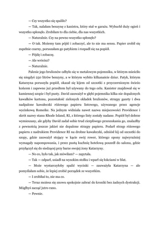 — Czy wszystko się spaliło?
— Tak, nalałam benzynę z kanistra, który stał w garażu. Wybuchł duży ogień i
wszystko spłonęło. Zrobiłam to dla ciebie, dla nas wszystkich.
— Naturalnie. Czy na pewno wszystko spłonęło?
— O tak. Możemy tam pójść i zobaczyć, ale to nie ma sensu. Papier zrobił się
zupełnie czarny, poruszałam go patykiem i rozpadł się na popiół.
— Pójdę i zobaczę.
— Ale wrócisz?
— Naturalnie.
Palenie jego brulionów odbyło się w metalowym pojemniku, w którym mieściło
się niegdyś 250 litrów benzyny, a w którym wybito kilkanaście dziur. Patyk, którym
Katarzyna poruszyła popiół, okazał się kijem od szczotki z przyczernionym świeżo
końcem i zapewne już przedtem był używany do tego celu. Kanister znajdował się w
kamiennej szopie i był pusty. David zauważył w głębi pojemnika kilka nie dopalonych
kawałków kartonu, pozostałość zielonych okładek brulionów, strzępy gazety i dwa
nadpalone kawałeczki różowego papieru listowego, używanego przez agencje
wycinkową Romeike. Na jednym widniała nawet nazwa miejscowości Providence i
skrót nazwy stanu Rhode Island, RI, z którego listy zostały nadane. Popiół był dobrze
wymieszany, ale gdyby David zadał sobie trud cierpliwego przeszukania go, znalazłby
z pewnością jeszcze jakieś nie dopalone strzępy papieru. Podarł strzęp różowego
papieru z nadrukiem Providence RI na drobne kawałeczki, odniósł kij od szczotki do
szopy, gdzie zauważył stojący w kącie swój rower, którego opony najwyraźniej
wymagały napompowania, i przez pustą kuchnię hotelową poszedł do salonu, gdzie
przyłączył się do siedzącej przy barze swojej żony Katarzyny.
— No co, było tak, jak mówiłam? — zapytała.
— Tak — odparł, usiadł na wysokim stołku i wparł się łokciami w blat.
— Może wystarczyłoby spalić wycinki — zauważyła Katarzyna — ale
pomyślałam sobie, że lepiej zrobić porządek ze wszystkim.
— I zrobiłaś to, nie ma co.
— Teraz możesz się znowu spokojnie zabrać do kroniki bez żadnych dystrakcji.
Mógłbyś zacząć jutro rano.
— Pewnie.
 