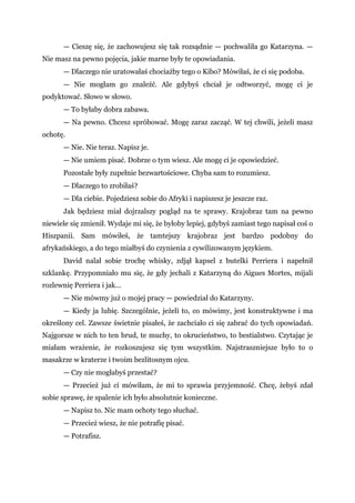 — Cieszę się, że zachowujesz się tak rozsądnie — pochwaliła go Katarzyna. —
Nie masz na pewno pojęcia, jakie marne były te opowiadania.
— Dlaczego nie uratowałaś chociażby tego o Kibo? Mówiłaś, że ci się podoba.
— Nie mogłam go znaleźć. Ale gdybyś chciał je odtworzyć, mogę ci je
podyktować. Słowo w słowo.
— To byłaby dobra zabawa.
— Na pewno. Chcesz spróbować. Mogę zaraz zacząć. W tej chwili, jeżeli masz
ochotę.
— Nie. Nie teraz. Napisz je.
— Nie umiem pisać. Dobrze o tym wiesz. Ale mogę ci je opowiedzieć.
Pozostałe były zupełnie bezwartościowe. Chyba sam to rozumiesz.
— Dlaczego to zrobiłaś?
— Dla ciebie. Pojedziesz sobie do Afryki i napiszesz je jeszcze raz.
Jak będziesz miał dojrzalszy pogląd na te sprawy. Krajobraz tam na pewno
niewiele się zmienił. Wydaje mi się, że byłoby lepiej, gdybyś zamiast tego napisał coś o
Hiszpanii. Sam mówiłeś, że tamtejszy krajobraz jest bardzo podobny do
afrykańskiego, a do tego miałbyś do czynienia z cywilizowanym językiem.
David nalał sobie trochę whisky, zdjął kapsel z butelki Perriera i napełnił
szklankę. Przypomniało mu się, że gdy jechali z Katarzyną do Aigues Mortes, mijali
rozlewnię Perriera i jak...
— Nie mówmy już o mojej pracy — powiedział do Katarzyny.
— Kiedy ja lubię. Szczególnie, jeżeli to, co mówimy, jest konstruktywne i ma
określony cel. Zawsze świetnie pisałeś, że zachciało ci się zabrać do tych opowiadań.
Najgorsze w nich to ten brud, te muchy, to okrucieństwo, to bestialstwo. Czytając je
miałam wrażenie, że rozkoszujesz się tym wszystkim. Najstraszniejsze było to o
masakrze w kraterze i twoim bezlitosnym ojcu.
— Czy nie mogłabyś przestać?
— Przecież już ci mówiłam, że mi to sprawia przyjemność. Chcę, żebyś zdał
sobie sprawę, że spalenie ich było absolutnie konieczne.
— Napisz to. Nic mam ochoty tego słuchać.
— Przecież wiesz, że nie potrafię pisać.
— Potrafisz.
 