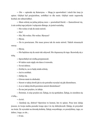 — Nie — upierała się Katarzyna. — Mogę je opowiedzieć i niech kto inny je
spisze. Gdybyś był przyjacielem, zrobiłbyś to dla mnie. Gdybyś mnie naprawdę
kochał, nie odmawiałbyś.
— Mam ochotę na jedną jedyną rzecz — powiedział David. — Zamordować cię.
A nie zrobię tego jedynie i wyłącznie dlatego, że jesteś wariatką.
— Nie wolno ci tak do mnie mówić.
— Nie?
— Nie. Nie wolno. Nie wolno. Słyszysz?
— Słyszę.
— No to powtarzam. Nie masz prawa tak do mnie mówić. Takich strasznych
rzeczy.
— Słyszę.
— Nie będziesz się do mnie tak odzywał. Nie dopuszczę do tego. Rozwiodę się z
tobą.
— Sprawiłabyś mi wielką przyjemność.
— W takim razie nigdy nie dam ci rozwodu.
— To też dobrze.
— Zrobię to, na co będę miała ochotę.
— Już to zrobiłaś.
— Zabiję cię.
— Gówno mnie to obchodzi.
— Nawet w takiej chwili jak ta nie potrafisz wyrażać się jak dżentelmen.
— A co w takiej chwili powinien mówić dżentelmen?
— Że mu jest przykro, że żałuje.
— Świetnie. A więc przykro mi. Żałuję, że cię spotkałem. Żałuję, że ożeniłem się
z tobą...
— Ja też.
— Zamknij się, dobrze? Opowiesz to komuś, kto to spisze. Poza tym żałuję
jeszcze, że twoja matka poznała twego ojca i że cię sfabrykowali. Żałuję, że przyszłaś
na świat. Że wyrosłaś na dorosłą kobietę. Żałuję wszystkiego, co przeżyliśmy, tego, co
dobre, i tego, co złe...
— O nie.
 