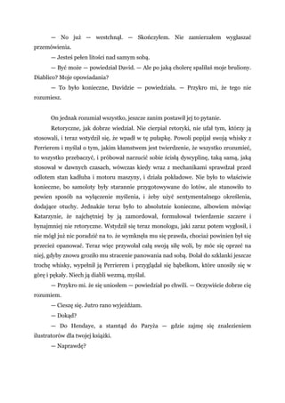 — No już — westchnął. — Skończyłem. Nie zamierzałem wygłaszać
przemówienia.
— Jesteś pełen litości nad samym sobą.
— Być może — powiedział David. — Ale po jaką cholerę spaliłaś moje bruliony.
Diablico? Moje opowiadania?
— To było konieczne, Davidzie — powiedziała. — Przykro mi, że tego nie
rozumiesz.
On jednak rozumiał wszystko, jeszcze zanim postawił jej to pytanie.
Retoryczne, jak dobrze wiedział. Nie cierpiał retoryki, nie ufał tym, którzy ją
stosowali, i teraz wstydził się, że wpadł w tę pułapkę. Powoli popijał swoją whisky z
Perrierem i myślał o tym, jakim kłamstwem jest twierdzenie, że wszystko zrozumieć,
to wszystko przebaczyć, i próbował narzucić sobie ścisłą dyscyplinę, taką samą, jaką
stosował w dawnych czasach, wówczas kiedy wraz z mechanikami sprawdzał przed
odlotem stan kadłuba i motoru maszyny, i działa pokładowe. Nie było to właściwie
konieczne, bo samoloty były starannie przygotowywane do lotów, ale stanowiło to
pewien sposób na wyłączenie myślenia, i żeby użyć sentymentalnego określenia,
dodające otuchy. Jednakże teraz było to absolutnie konieczne, albowiem mówiąc
Katarzynie, że najchętniej by ją zamordował, formułował twierdzenie szczere i
bynajmniej nie retoryczne. Wstydził się teraz monologu, jaki zaraz potem wygłosił, i
nie mógł już nic poradzić na to. że wymknęła mu się prawda, chociaż powinien był się
przecież opanować. Teraz więc przywołał całą swoją siłę woli, by móc się oprzeć na
niej, gdyby znowu groziło mu stracenie panowania nad sobą. Dolał do szklanki jeszcze
trochę whisky, wypełnił ją Perrierem i przyglądał się bąbelkom, które unosiły się w
górę i pękały. Niech ją diabli wezmą, myślał.
— Przykro mi. że się uniosłem — powiedział po chwili. — Oczywiście dobrze cię
rozumiem.
— Cieszę się. Jutro rano wyjeżdżam.
— Dokąd?
— Do Hendaye, a stamtąd do Paryża — gdzie zajmę się znalezieniem
ilustratorów dla twojej książki.
— Naprawdę?
 