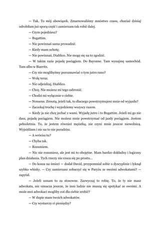 — Tak. To mój obowiązek. Zmarnowaliśmy mnóstwo czasu, chociaż dzisiaj
odrobiłam już sporą część i zamierzam tak robić dalej.
— Czym pojedziesz?
— Bugattim.
— Nie powinnaś sama prowadzić.
— Kiedy mam ochotę.
— Nie powinnaś, Diablico. Nie mogę się na to zgodzić.
— W takim razie pojadę pociągiem. Do Bayonne. Tam wynajmę samochód.
Tam albo w Biarritz.
— Czy nie moglibyśmy porozmawiać o tym jutro rano?
— Wolę teraz.
— Nie odjeżdżaj, Diablico.
— Chcę. Nie możesz mi tego zabronić.
— Chodzi mi wyłącznie o ciebie.
— Nonsens. Zresztą, jeżeli tak, to dlaczego powstrzymujesz mnie od wyjazdu?
— Zaczekaj trochę i wyjedziemy wszyscy razem.
— Kiedy ja nie chcę jechać z wami. Wyjadę jutro i to Bugattim. Jeżeli mi go nie
dasz, pojadę pociągiem. Nie możesz mnie powstrzymać od jazdy pociągiem. Jestem
pełnoletnia. To, że jestem również mężatką, nie czyni mnie jeszcze niewolnicą.
Wyjeżdżam i nic na to nie poradzisz.
— A wrócisz tu?
— Chyba tak.
— Rozumiem.
— Nic nie rozumiesz, ale jest mi to obojętne. Mam bardzo dokładny i logiczny
plan działania. Tych rzeczy nie rzuca się po prostu...
— Do kosza na śmieci — dodał David, przypomniał sobie o dyscyplinie i łyknął
szybko whisky. — Czy zamierzasz zobaczyć się w Paryżu ze swoimi adwokatami? —
zapytał.
— Jeżeli uznam to za stosowne. Zazwyczaj to robię. To, że ty nie masz
adwokata, nie oznacza jeszcze, że inni ludzie nie muszą się spotykać ze swoimi. A
może moi adwokaci mogliby coś dla ciebie zrobić?
— W dupie mam twoich adwokatów.
— Czy wystarczy ci pieniędzy?
 