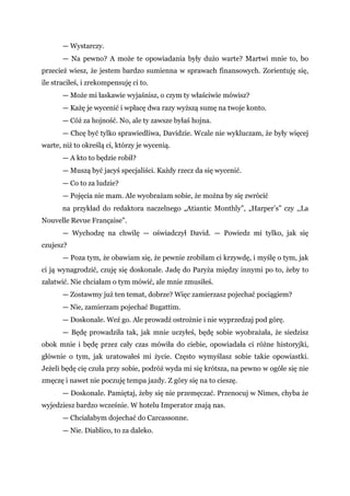 — Wystarczy.
— Na pewno? A może te opowiadania były dużo warte? Martwi mnie to, bo
przecież wiesz, że jestem bardzo sumienna w sprawach finansowych. Zorientuję się,
ile straciłeś, i zrekompensuję ci to.
— Może mi łaskawie wyjaśnisz, o czym ty właściwie mówisz?
— Każę je wycenić i wpłacę dwa razy wyższą sumę na twoje konto.
— Cóż za hojność. No, ale ty zawsze byłaś hojna.
— Chcę być tylko sprawiedliwa, Davidzie. Wcale nie wykluczam, że były więcej
warte, niż to określą ci, którzy je wycenią.
— A kto to będzie robił?
— Muszą być jacyś specjaliści. Każdy rzecz da się wycenić.
— Co to za ludzie?
— Pojęcia nie mam. Ale wyobrażam sobie, że można by się zwrócić
na przykład do redaktora naczelnego „Atiantic Monthly”, „Harper’s” czy ,,La
Nouvelle Revue Française".
— Wychodzę na chwilę — oświadczył David. — Powiedz mi tylko, jak się
czujesz?
— Poza tym, że obawiam się, że pewnie zrobiłam ci krzywdę, i myślę o tym, jak
ci ją wynagrodzić, czuję się doskonale. Jadę do Paryża między innymi po to, żeby to
załatwić. Nie chciałam o tym mówić, ale mnie zmusiłeś.
— Zostawmy już ten temat, dobrze? Więc zamierzasz pojechać pociągiem?
— Nie, zamierzam pojechać Bugattim.
— Doskonale. Weź go. Ale prowadź ostrożnie i nie wyprzedzaj pod górę.
— Będę prowadziła tak, jak mnie uczyłeś, będę sobie wyobrażała, że siedzisz
obok mnie i będę przez cały czas mówiła do ciebie, opowiadała ci różne historyjki,
głównie o tym, jak uratowałeś mi życie. Często wymyślasz sobie takie opowiastki.
Jeżeli będę cię czuła przy sobie, podróż wyda mi się krótsza, na pewno w ogóle się nie
zmęczę i nawet nie poczuję tempa jazdy. Z góry się na to cieszę.
— Doskonale. Pamiętaj, żeby się nie przemęczać. Przenocuj w Nimes, chyba że
wyjedziesz bardzo wcześnie. W hotelu Imperator znają nas.
— Chciałabym dojechać do Carcassonne.
— Nie. Diablico, to za daleko.
 
