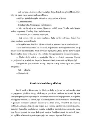 — Jak wyruszę o świcie, to z łatwością tam dotrę. Pojadę na Arles i Montpellier,
żeby nie tracić czasu na przejazd przez Nimes.
— Gdybyś wyjechała trochę później, to zatrzymaj się w Nimes.
— Ależ to bez sensu.
— Pojadę z tobą. Nie mogę cię puścić samej.
— Nie, bardzo cię o to proszę. Muszę to zrobić sama. To dla mnie bardzo
ważne. Naprawdę. Nie chcę, żebyś jechał ze mną.
— Rozumiem, ale to jest mój obowiązek.
— Daj spokój. Miej do mnie zaufanie. Będę bardzo ostrożna. Pojadę bez
zatrzymania do samego Paryża.
— To wykluczone. Diablico. Nie zapominaj, że teraz robi się wcześnie ciemno.
— Nie martw się o mnie. Jak to ładnie, że pozwalasz mi wziąć samochód. Ale ty
zawsze byłeś dla mnie dobry. Jeżeli zrobiłam ci przykrość, to na pewno mi wybaczysz.
Tak mi będzie ciebie brak. Już za tobą tęsknię. Następnym razem pojedziemy razem.
— Miałaś ciężki dzień — powiedział David. — Jesteś zmęczona. Pozwól
przynajmniej, że przejadę się Bugattim do miasta i każę mu zrobić szybki przegląd.
Zatrzymał się pod drzwiami Marity i zapytał: — Czy chcesz się ze mną trochę
przejechać?
— Tak — odparła.
— No to chodź.
Rozdział dwudziesty siódmy
David siadł za kierownicą i z Maritą u boku wyjechał na nadmorską, stale
przysypywaną piaskiem drogę, zdjął nogę z gazu i nie zwiększał szybkości, by móc
spokojnie przyglądać się rosnącym po lewej stronie wysokim papirusom, a na prawo
pustej plaży i morzu, aż oczom jego ukazała się czarna asfaltowa szosa. Pojechał nią,
w pewnym momencie zobaczył malowany na biało most, stwierdził, że jedzie za
szybko, i oceniając odległość zdjął nogę z gazu i począł łagodnie i rytmicznie naciskać
hamulec. Samochód szedł równo, zwalniał za każdym naciśnięciem, nie znosiło go na
bok, dobrze trzymał się szosy. Tuż przed mostem David zatrzymał się, zmienił bieg i
już szybkim, równomiernym tempem pojechał szosą nr 6 prosto do Cannes.
 