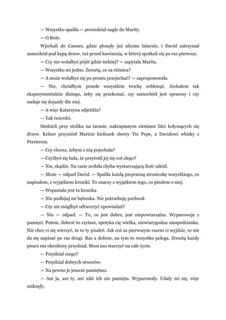 — Wszystko spaliła — powiedział nagle do Marity.
— O Boże.
Wjechali do Cannes, gdzie płonęły już uliczne latarnie, i David zatrzymał
samochód pod kępą drzew, tuż przed kawiarnią, w której spotkali się po raz pierwszy.
— Czy nie wolałbyś pójść gdzie indziej? — zapytała Marita.
— Wszystko mi jedno. Zresztą, co za różnica?
— A może wolałbyś się po prostu przejechać? — zaproponowała.
— Nie, chciałbym przede wszystkim trochę ochłonąć. Jechałem tak
eksperymentalnie dlatego, żeby się przekonać, czy samochód jest sprawny i czy
nadaje się dojazdy dla niej.
— A więc Katarzyna odjeżdża?
— Tak twierdzi.
Siedzieli przy stoliku na tarasie, nakrapianym cieniami liści kołyszących się
drzew. Kelner przyniósł Maricie kieliszek sherry Tio Pepe, a Davidowi whisky z
Perrierem.
— Czy chcesz, żebym z nią pojechała?
— Czyżbyś się bała, że przytrafi jej się coś złego?
— Nie, skądże. Na razie zrobiła chyba wystarczającą ilość szkód.
— Może — odparł David. — Spaliła każdą pieprzoną stroniczkę wszystkiego, co
napisałem, z wyjątkiem kroniki. To znaczy z wyjątkiem tego, co pisałem o niej.
— Wspaniała jest ta kronika.
— Nie podbijaj mi bębenka. Nie potrzebuję pochwał.
— Czy nie mógłbyś odtworzyć opowiadań?
— Nie — odparł. — To, co jest dobre, jest niepowtarzalne. Wyparowuje z
pamięci. Potem, ilekroć to czytasz, spotyka cię wielka, niewiarygodna niespodzianka.
Nie chce ci się wierzyć, że to ty pisałeś. Jak coś za pierwszym razem ci wyjdzie, to nie
da się napisać po raz drugi. Raz a dobrze, na tym to wszystko polega. Zresztą każdy
pisarz ma określony przydział. Musi mu starczyć na całe życie.
— Przydział czego?
— Przydział dobrych utworów.
— Na pewno je jeszcze pamiętasz.
— Ani ja, ani ty, ani nikt ich nie pamięta. Wyparowały. Udały mi się, więc
zniknęły.
 