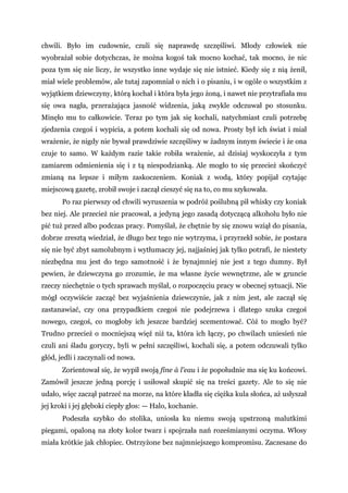 chwili. Było im cudownie, czuli się naprawdę szczęśliwi. Młody człowiek nie
wyobrażał sobie dotychczas, że można kogoś tak mocno kochać, tak mocno, że nic
poza tym się nie liczy, że wszystko inne wydaje się nie istnieć. Kiedy się z nią żenił,
miał wiele problemów, ale tutaj zapomniał o nich i o pisaniu, i w ogóle o wszystkim z
wyjątkiem dziewczyny, którą kochał i która była jego żoną, i nawet nie przytrafiała mu
się owa nagła, przerażająca jasność widzenia, jaką zwykle odczuwał po stosunku.
Minęło mu to całkowicie. Teraz po tym jak się kochali, natychmiast czuli potrzebę
zjedzenia czegoś i wypicia, a potem kochali się od nowa. Prosty był ich świat i miał
wrażenie, że nigdy nie bywał prawdziwie szczęśliwy w żadnym innym świecie i że ona
czuje to samo. W każdym razie takie robiła wrażenie, aż dzisiaj wyskoczyła z tym
zamiarem odmienienia się i z tą niespodzianką. Ale mogło to się przecież skończyć
zmianą na lepsze i miłym zaskoczeniem. Koniak z wodą, który popijał czytając
miejscową gazetę, zrobił swoje i zaczął cieszyć się na to, co mu szykowała.
Po raz pierwszy od chwili wyruszenia w podróż poślubną pił whisky czy koniak
bez niej. Ale przecież nie pracował, a jedyną jego zasadą dotyczącą alkoholu było nie
pić tuż przed albo podczas pracy. Pomyślał, że chętnie by się znowu wziął do pisania,
dobrze zresztą wiedział, że długo bez tego nie wytrzyma, i przyrzekł sobie, że postara
się nie być zbyt samolubnym i wytłumaczy jej, najjaśniej jak tylko potrafi, że niestety
niezbędna mu jest do tego samotność i że bynajmniej nie jest z tego dumny. Był
pewien, że dziewczyna go zrozumie, że ma własne życie wewnętrzne, ale w gruncie
rzeczy niechętnie o tych sprawach myślał, o rozpoczęciu pracy w obecnej sytuacji. Nie
mógł oczywiście zacząć bez wyjaśnienia dziewczynie, jak z nim jest, ale zaczął się
zastanawiać, czy ona przypadkiem czegoś nie podejrzewa i dlatego szuka czegoś
nowego, czegoś, co mogłoby ich jeszcze bardziej scementować. Cóż to mogło być?
Trudno przecież o mocniejszą więź niż ta, która ich łączy, po chwilach uniesień nie
czuli ani śladu goryczy, byli w pełni szczęśliwi, kochali się, a potem odczuwali tylko
głód, jedli i zaczynali od nowa.
Zorientował się, że wypił swoją fine à l'eau i że popołudnie ma się ku końcowi.
Zamówił jeszcze jedną porcję i usiłował skupić się na treści gazety. Ale to się nie
udało, więc zaczął patrzeć na morze, na które kładła się ciężka kula słońca, aż usłyszał
jej kroki i jej głęboki ciepły głos: — Halo, kochanie.
Podeszła szybko do stolika, uniosła ku niemu swoją upstrzoną malutkimi
piegami, opaloną na złoty kolor twarz i spojrzała nań roześmianymi oczyma. Włosy
miała krótkie jak chłopiec. Ostrzyżone bez najmniejszego kompromisu. Zaczesane do
 