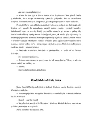 — Ale nie z czasem Katarzyny.
— Wiem, że ona żyje w innym czasie. Czas ją przeraża. Sam przed chwilą
powiedziałeś, że to wszystko stało się z powodu pośpiechu. Jest to stwierdzenie
fałszywe, chociaż interesujące. Ale pomyśl, jak długo zwyciężałeś w walce z czasem.
Po chwili David wezwał kelnera, zapłacił rachunek, zostawił mu duży napiwek i
dopiero gdy wsiedli do samochodu, zapalił motor, światła i zwolnił hamulec,
świadomość tego, co mu się dzisiaj przytrafiło, uderzyła go znowu z pełną siłą.
Uświadomił sobie tę klęskę równie dojmująco i jasno jak wtedy, gdy zajrzawszy do
żelaznego pojemnika na śmieci zobaczył rozgrzebany kijem od szczotki popiół. Jechał
w świetle własnych reflektorów wolno i ostrożnie przez opustoszałe wieczorne ulice
miasta, a potem wzdłuż portu i minąwszy go wjechał na szosę. Czuł obok siebie ciepło
ramienia Marity i usłyszał jej głos:
— Wszystko rozumiem. Davidzie — powiedziała. — Mnie to też bardzo
dotknęło.
— Nie trzeba się poddawać.
— Jestem zadowolona, że przeżywam to tak samo jak ty. Wiem, że nic nie
można zrobić, ale zrobimy to.
— Dobrze.
— Naprawdę to zrobimy. Toi et moi.
Rozdział dwudziesty ósmy
Kiedy David i Marita znaleźli się w jadalni. Madame wyszła do nich z kuchni.
W ręku trzymała list.
— Madame pojechała pociągiem do Biarritz — oświadczyła. — Pozostawiła ten
list dla Monsieur.
— Kiedy? — zapytał David.
— Natychmiast po odjeździe Monsieur i Madame. Wysłała kelnera na dworzec
po bilet i po miejsce w wagon-lit.
David zabrał się do czytania listu.
 