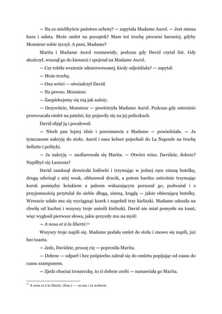 — Na co mielibyście państwo ochotę? — zapytała Madame Aurol. — Jest zimna
kura i sałata. Może omlet na początek? Mam też trochę pieczeni baraniej, gdyby
Monsieur sobie życzył. A pani, Madame?
Marita i Madame Aurol rozmawiały, podczas gdy David czytał list. Gdy
skończył, wsunął go do kieszeni i spojrzał na Madame Aurol.
— Czy robiła wrażenie zdenerwowanej, kiedy odjeżdżała? — zapytał.
— Może trochę.
— Ona wróci — oświadczył David.
— Na pewno. Monsieur.
— Zaopiekujemy się nią jak należy.
— Oczywiście, Monsieur — powtórzyła Madame Aurol. Podczas gdy ostrożnie
przewracała omlet na patelni, łzy pojawiły się na jej policzkach.
David objął ją i pocałował.
— Niech pan lepiej idzie i porozmawia z Madame — powiedziała. — Ja
tymczasem nakryję do stołu. Aurol i nasz kelner pojechali do La Napoule na trochę
bellotte i polityki.
— Ja nakryję — zaofiarowała się Marita. — Otwórz wino, Davidzie, dobrze?
Napiłbyś się Lansona?
David zamknął drzwiczki lodówki i trzymając w jednej ręce zimną butelkę,
drugą odwinął z niej wosk, obluzował drucik, a potem bardzo ostrożnie trzymając
korek pomiędzy kciukiem a palcem wskazującym poruszał go, podważał i z
przyjemnością przytulał do siebie długą, zimną, krągłą — jakże obiecującą butelkę.
Wreszcie udało mu się wyciągnąć korek i napełnił trzy kieliszki. Madame odeszła na
chwilę od kuchni i wszyscy troje unieśli kieliszki. David nie miał pomysłu na toast,
więc wygłosił pierwsze słowa, jakie przyszły mu na myśl:
— A nous et à la liberté.21
Wszyscy troje napili się. Madame podała omlet do stołu i znowu się napili, już
bez toastu.
— Jedz, Davidzie, proszę cię — poprosiła Marita.
— Dobrze — odparł i bez pośpiechu zabrał się do omletu popijając od czasu do
czasu szampanem.
— Zjedz chociaż troszeczkę, to ci dobrze zrobi — namawiała go Marita.
21
A nous et à la liberté. (fran.) — za nas i za wolność.
 