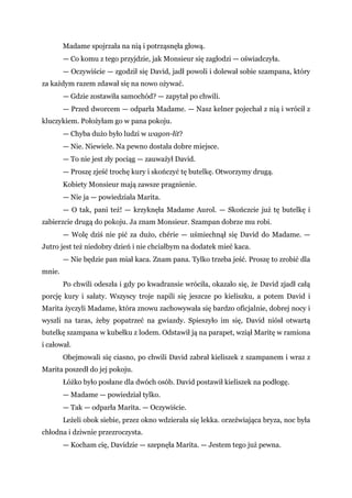 Madame spojrzała na nią i potrząsnęła głową.
— Co komu z tego przyjdzie, jak Monsieur się zagłodzi — oświadczyła.
— Oczywiście — zgodził się David, jadł powoli i dolewał sobie szampana, który
za każdym razem zdawał się na nowo ożywać.
— Gdzie zostawiła samochód? — zapytał po chwili.
— Przed dworcem — odparła Madame. — Nasz kelner pojechał z nią i wrócił z
kluczykiem. Położyłam go w pana pokoju.
— Chyba dużo było ludzi w wagon-łit?
— Nie. Niewiele. Na pewno dostała dobre miejsce.
— To nie jest zły pociąg — zauważył David.
— Proszę zjeść trochę kury i skończyć tę butelkę. Otworzymy drugą.
Kobiety Monsieur mają zawsze pragnienie.
— Nie ja — powiedziała Marita.
— O tak, pani też! — krzyknęła Madame Aurol. — Skończcie już tę butelkę i
zabierzcie drugą do pokoju. Ja znam Monsieur. Szampan dobrze mu robi.
— Wolę dziś nie pić za dużo, chérie — uśmiechnął się David do Madame. —
Jutro jest też niedobry dzień i nie chciałbym na dodatek mieć kaca.
— Nie będzie pan miał kaca. Znam pana. Tylko trzeba jeść. Proszę to zrobić dla
mnie.
Po chwili odeszła i gdy po kwadransie wróciła, okazało się, że David zjadł całą
porcję kury i sałaty. Wszyscy troje napili się jeszcze po kieliszku, a potem David i
Marita życzyli Madame, która znowu zachowywała się bardzo oficjalnie, dobrej nocy i
wyszli na taras, żeby popatrzeć na gwiazdy. Spieszyło im się, David niósł otwartą
butelkę szampana w kubełku z lodem. Odstawił ją na parapet, wziął Maritę w ramiona
i całował.
Obejmowali się ciasno, po chwili David zabrał kieliszek z szampanem i wraz z
Marita poszedł do jej pokoju.
Łóżko było posłane dla dwóch osób. David postawił kieliszek na podłogę.
— Madame — powiedział tylko.
— Tak — odparła Marita. — Oczywiście.
Leżeli obok siebie, przez okno wdzierała się lekka. orzeźwiająca bryza, noc była
chłodna i dziwnie przezroczysta.
— Kocham cię, Davidzie — szepnęła Marita. — Jestem tego już pewna.
 
