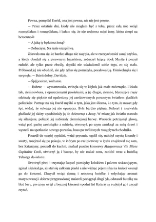 Pewna, pomyślał David, ona jest pewna, nic nie jest pewne.
— Przez ostatnie dni, kiedy nie mogłam być z tobą, przez całą noc wciąż
rozmyślałam i rozmyślałam, i bałam się, że nie zechcesz mieć żony, która cierpi na
bezsenność.
— A jaką ty będziesz żoną?
— Zobaczysz. Na razie szczęśliwą.
Zdawało mu się, że bardzo długo nie zasypia, ale w rzeczywistości usnął szybko,
a kiedy obudził się z pierwszym brzaskiem, zobaczył leżącą obok Maritę i poczuł
radość, ale tylko przez chwilę, dopóki nie uświadomił sobie tego, co się stało.
Próbował jej nie obudzić, ale gdy tylko się poruszyła, pocałował ją. Uśmiechnęła się i
szepnęła; — Dzień dobry, Davidzie.
— Śpij jeszcze, kochanie.
— Dobrze — wymamrotała, zwinęła się w kłębek jak małe zwierzątko i leżała
tak, ciemnowłosa, z opuszczonymi powiekami, a jej długie, ciemne, błyszczące rzęsy
odcinały się pięknie od opalenizny jej zaróżowionych porannym światłem gładkich
policzków. Patrząc na nią David myślał o tym, jaka jest śliczna, i o tym, że nawet gdy
śpi, widać, że odwaga jej nie opuszcza. Była bardzo piękna. Koloryt i niezwykła
gładkość jej skóry upodobniały ją do dziewcząt z Jawy. W miarę jak światło stawało
się silniejsze, policzki jej nabierały ciemniejszej barwy. Wreszcie potrząsnął głową,
wziął pod pachę zawiniątko z odzieżą, otworzył, po czym zamknął za sobą drzwi i
wyszedł na spotkanie nowego poranka, boso po zwilżonych rosą płytach chodnika.
Poszedł do swojej sypialni, wziął prysznic, ogolił się, nałożył czystą koszulę i
szorty, rozejrzał się po pokoju, w którym po raz pierwszy w życiu znajdował się sam,
bez Katarzyny, poszedł do kuchni, znalazł puszkę konserwy Maquereaux Vin Blanc
Capitaine Cook, otworzył ją i bacząc, by nie rozlać sosu, zaniósł wraz z butelką
Tuborga do salonu.
Otworzył piwo i trzymając kapsel pomiędzy kciukiem i palcem wskazującym,
zginał i ściskał go, aż stał się całkiem płaski a nie widząc pojemnika na śmieci wsunął
go do kieszeni. Chwycił wciąż zimną i zroszoną butelkę i wdychając aromat
marynowanej i dobrze przyprawionej makreli pociągnął długi łyk, odstawił butelkę na
blat baru, po czym wyjął z bocznej kieszeni spodni list Katarzyny rozłożył go i zaczął
czytać.
 