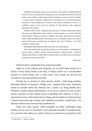 Davidzie, zrozumiałam nagle, że sam na pewno wiesz, jakie to wszystko dla mnie
straszne. Gorsze niż przejechanie człowieka, gorsze niż przejechanie dziecka. Zderzak
stuka w coś twardego, mały wstrząs od czegoś leżącego na szosie i zaraz to wszystko,
co zawsze potem następuje: zbiegowisko, wrzeszczący tłum. Francuzki krzyczące
écraseusse22, nawet kiedy jest to na pewno wina dziecka. Zrobiłam to, wiem, że to
zrobiłam, i wiem, że nic się już nie odwróci. To zbyt okropne, żeby mogło być
prawdziwe. Ale stało się.
Powiem krótko. Wrócę i załatwię nasze sprawy w możliwie najprostszy sposób.
Nie martw się. Będę depeszowała i pisała, i zrobię wszystko, co na razie trzeba dla
twojej książki, i kiedy ją skończysz, załatwię całą resztę. Opowiadania musiałam
spalić. Najtrudniej było upierać się przy tym, że to w porządku, ale tego nie muszę Ci
mówić. Nie proszę o przebaczenie, ale błagam Cię, miej się dobrze, a ja zrobię
wszystko, co będę mogła.
Dziedziczka była dobra dla Ciebie i dla mnie i nie nienawidzę jej.
Nie zakończę tego listu tak, jak bym chciała, bo zabrzmiałoby to zbyt fałszywie,
powiem tylko, że byłam ostatnio strasznie szorstka, szalenie trudna i właściwie
zupełnie niemożliwa, co oboje dobrze wiemy. Kocham Cię i będę Cię zawsze kochała, i
przepraszam. Cóż za pusto słowo.
Katarzyna.
Skończył czytać i natychmiast znów zaczął od początku.
Nigdy nie czytał żadnego listu Katarzyny, bo od chwili kiedy poznali się w
Paryżu w barze hotelu Grillon aż do dnia, w którym pobrali się w amerykańskim
kościele na Avenue Hoche, byli co dzień razem, więc czytając ten pierwszy list
stwierdził, że ona wciąż potrafi go rozczulić.
Wsunął list na powrót do tylnej kieszeni spodni i zjadł drugą malutką,
tłuściutką makrelę w marynacie z białego wina i skończył zimne piwo. Poszedł do
kuchni po kawałek chleba dla zebrania sosu z puszki i po drugą butelkę piwa.
Wiedział, że będzie dzisiaj próbował pisać i że mu się to na pewno nie uda. Za dużo
przeżył wzruszeń, za dużo odebrał ciosów, wszystkiego było właściwie za dużo, a
przenoszenie uczuć z jednej dziewczyny na drugą, chociaż mogło się wydawać słuszne
i chociaż upraszczało jego sytuację, było zabiegiem poważnym i gwałtownym i list
Katarzyny dodawał mu jeszcze powagi i gwałtowności.
Dobra jest, panie Bourne, mówił bezgłośnie do siebie, opróżniając drugą
butelkę, nie trać czasu na rozmyślanie o tym, jak bardzo wszystko ci się pogmatwało,
bo to przecież wiesz. Masz trzy wyjścia. Pierwsze to postarać się przypomnieć sobie
22
écraser (fran.) — zgnieść, rozgnieść.
 