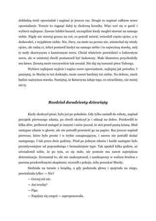 dokładną treść opowiadań i napisać je jeszcze raz. Drugie to napisać całkiem nowe
opowiadanie. Trzecie to ciągnąć dalej tę cholerną kronikę. Więc weź się w garść i
wybierz najlepsze. Zawsze lubiłeś hazard, szczególnie kiedy mogłeś stawiać na samego
siebie. Nigdy nie stawiaj grosza na coś, co potrafi mówić, twierdził często ojciec, a ty
dodawałeś, z wyjątkiem ciebie. Nie, Davy, na mnie na pewno nie, uśmiechał się wtedy
ojciec, ale radzę ci, żebyś postawił kiedyś na samego siebie i to najwyższą stawkę, mój
ty mały skurwysynu o kamiennym sercu. Chciał właściwie powiedzieć o lodowatym
sercu, ale w ostatniej chwili postanowił być łaskawszy. Małe kłamstwa przychodziły
mu łatwo. Zresztą może rzeczywiście tak uważał. Nie daj się tumanić piwu Tuborga.
Wybierz najlepsze wyjście i napisz nowe opowiadanie, najlepiej jak potrafisz. I
pamiętaj, że Maritę to też dotknęło, może nawet bardziej niż ciebie. No dobrze, niech
będzie najwyższa stawka. Pamiętaj, że Katarzyna żałuje tego, co utraciliśmy, nie mniej
niż ty.
Rozdział dwudziesty dziewiąty
Kiedy skończył pisać, było już po południu. Gdy tylko zasiadł do roboty, napisał
początek pierwszego zdania, po chwili skończył je i utknął na dobre. Przekreślił te
kilka słów, próbował zastąpić je innymi i znów poczuł, że stoi przed pustą ścianą. Miał
następne zdanie w głowie, ale nie potrafił przenieść go na papier. Raz jeszcze napisał
pierwsze, które było proste i w trybie oznajmującym, i znowu nie potrafił dodać
następnego. I tak przez dwie godziny. Pisał po jednym zdaniu i każde następne było
prymitywniejsze od poprzedniego i beznadziejnie tępe. Tak spędził kilka godzin, aż
uświadomił sobie, że po tym, co się stało, nie pomoże mu nawet największa
determinacja. Zrozumiał to, ale nie zaakceptował, i zamknąwszy w walizce brulion z
paroma przekreślonymi akapitami, wyszedł z pokoju, żeby poszukać Marity.
Siedziała na tarasie z książką, a gdy podniosła głowę i spojrzała na niego,
powiedziała tylko: — Nic?
— Gorzej niż nic.
— Ani trochę?
— Figa.
— Napijmy się czegoś — zaproponowała.
 