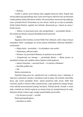— Świetnie.
Usiedli w salonie, przez którego okna zaglądał słoneczny dzień. Pogoda była
równie piękna jak poprzedniego dnia, może nawet lepsza, albowiem lato się skończyło
i każda godzina słońca była darem niebios. Nie powinniśmy marnować tego pięknego
czasu, pomyślał David. Powinniśmy się nim cieszyć, zabrać go ze sobą na pamiątkę.
Zrobił koktajl Martini, napełnił nim kieliszki. Skosztowali go i okazał się zimny i
bardzo mocny.
— Dobrze, że pracowałeś przez całe przedpołudnie — powiedziała Marita. —
Nie myślmy już dzisiaj o naszych skomplikowanych sprawach.
— Zgoda.
Sięgnął po dżin Gordona, wermut Noilly Prat i dzbanek, wylał z niego wodę po
stopniałym lodzie i posługując się swoim pustym kieliszkiem odmierzył składniki i
wymieszał je.
— Piękny dzień — powiedział. — Co chciałabyś z nim zrobić?
— Popływajmy, póki jest ciepło.
— Świetnie. Czy powiedzieć Madame, że spóźnimy się na obiad?
— Przygotowała coś zimnego — powiedziała Marita. — Byłam pewna, że
niezależnie od tego, jak ci pójdzie robota, będziesz chciał popływać.
— Jakaś ty domyślna — zauważył David. — Co słychać u Madame?
— Ma lekko podbite oko.
— Nie.
Marita roześmiała się.
Pojechali drogą przez las, zaparkowali wóz w półcieniu sosen i zabierając ze
sobą kosz z jedzeniem i plecak z ręcznikami zeszli na plażę. Od wschodu wiała lekka
bryza, gdy wyszli spomiędzy drzew, ujrzeli granatową talię morza. Skały były
czerwone, piasek w zatoczce żółty i pomarszczony, a gdy podeszli do samego brzegu,
woda nabrała przezroczystości jasnego bursztynu. Położyli plecak i koszyk w cieniu
skały, rozebrali się i David wspiął się na stromy brzeg, by stamtąd skoczyć do wody.
Stał przez chwilę w słońcu nagi i smagły i patrzał daleko przed siebie.
— Czy skoczysz ze mną? — zawołał.
Marita potrząsnęła głową.
— Zaczekam na ciebie.
 